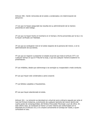 Artículo 340.- Serán removidos de la tutela y condenados a la indemnización de
perjuicios:
1º Los que no hayan asegurado las resultas de su administración de la manera
prevenida en este Código.
2º Los que no hayan hecho el inventario en el tiempo y forma prevenidos por la ley o no
lo hayan verificado con fidelidad.
3º Los que se condujeren mal en la tutela respecto de la persona del menor, o en la
administración de sus bienes.
4º Los que se negaren a presentar el estado anual de que trata el artículo 377 o en
cualquier tiempo en que el Tribunal lo exija, o que de cualquier manera evadieren la
presentación.
5º Los inhábiles, desde que sobrevenga o se averigüe su incapacidad o mala conducta.
6º Los que hayan sido condenados a pena corporal.
7º Los fallidos culpables o fraudulentos.
8º Los que hayan abandonado la tutela.
Artículo 341.- La remoción se decretará en virtud de juicio ordinario seguido por ante el
Juez de Primera Instancia, a promoción de cualquier pariente del menor dentro del
cuarto grado de consanguinidad, del Síndico Procurador Municipal y aun de oficio. En
este último caso, se nombrará al menor un tutor interino de conformidad con lo
dispuesto en el artículo 313, si lo creyere conveniente el Consejo de Tutela, a quien
consultará el Juez.
 
