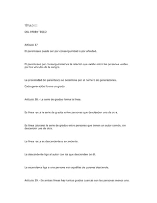 TÍTULO III
DEL PARENTESCO
Artículo 37
El parentesco puede ser por consanguinidad o por afinidad.
El parentesco por consanguinidad es la relación que existe entre las personas unidas
por los vínculos de la sangre.
La proximidad del parentesco se determina por el número de generaciones.
Cada generación forma un grado.
Artículo 38.- La serie de grados forma la línea.
Es línea recta la serie de grados entre personas que descienden una de otra.
Es línea colateral la serie de grados entre personas que tienen un autor común, sin
descender una de otra.
La línea recta es descendente o ascendente.
La descendente liga al autor con los que descienden de él.
La ascendente liga a una persona con aquéllas de quienes desciende.
Artículo 39.- En ambas líneas hay tantos grados cuantas son las personas menos una.
 