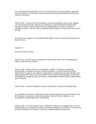 con el Código de Procedimiento Civil, si el nombrado no estuviere presente. Respecto
del tutor legítimo, los tres días correrán desde que tenga conocimiento del hecho que
motiva su encargo.
Artículo 346.- El Juez de Primera Instancia, previa comprobación de la causa alegada,
con intervención del tutor interino que nombrará, y previo dictamen favorable del
Consejo de Tutela, podrá aceptar la excusa presentada por el tutor o protutor o
suplente de éste; y con los mismos requisitos podrá aceptar en todo tiempo la renuncia
de ellos.
Si el fallo fuere negativo, el interesado podrá apelar. Contra la decisión del Superior no
habrá recurso.
Sección VI
Del Ejercicio de la Tutela
Artículo 347.- El tutor tiene la guarda de la persona del menor, es su representante
legal, y administra sus bienes.
Artículo 348.- Cuando el tutor no sea abuelo o abuela, el Tribunal, consultando
previamente al Consejo de Tutela y oyendo al menor, si tuviere más de diez años,
determinará el lugar en que deba ser criado éste y la educación que deba dársele. Si la
determinación del Tribunal no fuere conforme con la opinión del Consejo, se remitirán
las diligencias al Superior para que decida, cumpliéndose mientras tanto lo determinado
por el Tribunal.
Artículo 349.- El menor obedecerá al tutor y éste podrá corregirlo moderadamente.
Si no bastare la corrección moderada, el tutor deberá ponerlo en conocimiento del Juez
de Parroquia o Municipio, donde no residiere el Juez de Primera Instancia, y se
procederá en conformidad con el artículo 266.
Artículo 350.- Si el tutor abusare de su autoridad o faltare a sus obligaciones, el menor
podrá presentar sus quejas al protutor y también participarlo al Tribunal, a fin de que se
proceda a averiguar la verdad y a dictar las medidas legales conducentes.
 