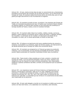 Artículo 351.- El tutor, dentro de diez días de estar en conocimiento de su llamamiento,
procederá a la formación del inventario de los bienes del menor, con la intervención del
Consejo de Tutela. El inventario deberá terminarse dentro de treinta días, pero el Juez
podrá prorrogar este término si las circunstancias lo exigieren.
Artículo 352.- El inventario lo harán el tutor, el protutor y los miembros del Consejo de
Tutela, sin necesidad de asistencia del Juez. Si hubiere que inventariar bienes situados
en distintos lugares, el Tribunal dará comisión al Juez local para que constituya un
Consejo Auxiliar de Tutela y reciba y envíe el inventario formado.
Artículo 353.- El inventario debe indicar los muebles, créditos, deudas, escrituras,
papeles y notas relativas a la situación activa y pasiva del menor, y designar también
los inmuebles. La estimación de los muebles y la descripción del estado de los
inmuebles y su valor, por lo menos aproximado, se harán en todo caso.
Artículo 354.- Si hubiere en el patrimonio del menor establecimientos de comercio o
industria, se procederá a su inventario, según las formas usuales, con intervención de
las demás personas que el Consejo de Tutela crea conveniente llamar.
Artículo 355.- El inventario se consignará en el Tribunal que ejerce la jurisdicción
ordinaria, o en el comisionado, por las personas encargadas de formarlo, quienes
jurarán haberlo practicado con exactitud, haciéndose constar esta circunstancia.
Artículo 356.- Toda omisión o falta cometida por el tutor, protutor y miembro del
Consejo de Tutela, o por las personas llamadas a hacer sus veces, respecto a las
obligaciones que les imponen los cuatro artículos precedentes, hace responsables
solidarios a quienes cometieran esa falta u omisión, de los perjuicios que se ocasionen
al menor.
Artículo 357.- Los respectivos Jueces de Primera Instancia, de Departamento, de
Distrito y de Parroquia o Municipio, cada uno en su caso, obligarán a los tutores,
protutores y miembros del Consejo de Tutela, a cumplir con los deberes que les
imponen los artículos 351, 352, 353, 354 y 355, bajo multas no menores de cien
bolívares por cada falta. La autoridad que sea remisa en el cumplimiento de este deber,
será responsable de los perjuicios.
Artículo 358.- El tutor está obligado a inscribir en el inventario el crédito que tuviere en
contra o en favor del menor; y si a sabiendas no lo inscribiere, será removido.
 