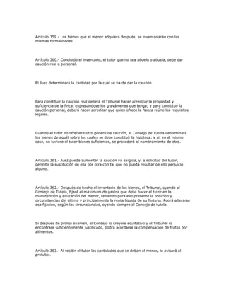 Artículo 359.- Los bienes que el menor adquiera después, se inventariarán con las
mismas formalidades.
Artículo 360.- Concluido el inventario, el tutor que no sea abuelo o abuela, debe dar
caución real o personal.
El Juez determinará la cantidad por la cual se ha de dar la caución.
Para constituir la caución real deberá el Tribunal hacer acreditar la propiedad y
suficiencia de la finca, expresándose los gravámenes que tenga; y para constituir la
caución personal, deberá hacer acreditar que quien ofrece la fianza reúne los requisitos
legales.
Cuando el tutor no ofreciere otro género de caución, el Consejo de Tutela determinará
los bienes de aquél sobre los cuales se debe constituir la hipoteca; y si, en el mismo
caso, no tuviere el tutor bienes suficientes, se procederá al nombramiento de otro.
Artículo 361.- Juez puede aumentar la caución ya exigida, y, a solicitud del tutor,
permitir la sustitución de ella por otra con tal que no pueda resultar de ello perjuicio
alguno.
Artículo 362.- Después de hecho el inventario de los bienes, el Tribunal, oyendo al
Consejo de Tutela, fijará el máximum de gastos que deba hacer el tutor en la
manutención y educación del menor, teniendo para ello presente la posición y
circunstancias del último y principalmente la renta líquida de su fortuna. Podrá alterarse
esa fijación, según las circunstancias, oyendo siempre al Consejo de tutela.
Si después de prolijo examen, el Consejo lo creyere equitativo y el Tribunal lo
encontrare suficientemente justificado, podrá acordarse la compensación de frutos por
alimentos.
Artículo 363.- Al recibir el tutor las cantidades que se deban al menor, lo avisará al
protutor.
 