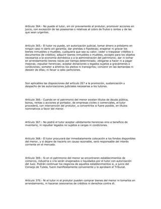 Artículo 364.- No puede el tutor, sin oír previamente al protutor, promover acciones en
juicio, con excepción de las posesorias o relativas al cobro de frutos o rentas y de las
que sean urgentes.
Artículo 365.- El tutor no puede, sin autorización judicial, tomar dinero a préstamo en
ningún caso ni darlo sin garantía; dar prendas o hipotecas; enajenar ni gravar los
bienes inmuebles o muebles, cualquiera que sea su valor; ceder o traspasar créditos o
documentos de créditos; adquirir bienes inmuebles o muebles, excepto para los objetos
necesarios a la economía doméstica o a la administración del patrimonio; dar ni tomar
en arrendamiento bienes raíces por tiempo determinado; obligarse a hacer ni a pagar
mejoras; repudiar herencias; aceptar donaciones o legados sujetos a gravámenes o
condiciones; someter a árbitros los pleitos ni transigirlos; convenir en las demandas ni
desistir de ellas; ni llevar a cabo particiones.
Son aplicables las disposiciones del artículo 267 a la promoción, sustanciación y
despacho de las autorizaciones judiciales necesarias a los tutores.
Artículo 366.- Cuando en el patrimonio del menor existan títulos de deuda pública,
bonos, rentas o acciones al portador, de empresas civiles o comerciales, el tutor
procederá, con intervención del protutor, a convertirlos si fuere posible, en títulos
nominativos a favor del menor.
Artículo 367.- No podrá el tutor aceptar válidamente herencias sino a beneficio de
inventario, ni repudiar legados no sujetos a cargas ni condiciones.
Artículo 368.- El tutor procurará dar inmediatamente colocación a los fondos disponibles
del menor, y si dejare de hacerlo sin causa razonable, será responsable del interés
corriente en el mercado.
Artículo 369.- Si en el patrimonio del menor se encontraren establecimientos de
comercio, industria o cría serán enajenados o liquidados por el tutor con autorización
del Juez. Podrán continuar los negocios de aquellos establecimientos si, a juicio del
Consejo de Tutela, fuere manifiestamente conveniente y lo aprobare el Tribunal.
Artículo 370.- Ni el tutor ni el protutor pueden comprar bienes del menor ni tomarlos en
arrendamiento, ni hacerse cesionarios de créditos ni derechos contra él.
 