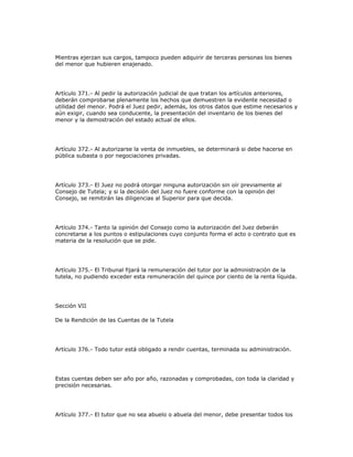 Mientras ejerzan sus cargos, tampoco pueden adquirir de terceras personas los bienes
del menor que hubieren enajenado.
Artículo 371.- Al pedir la autorización judicial de que tratan los artículos anteriores,
deberán comprobarse plenamente los hechos que demuestren la evidente necesidad o
utilidad del menor. Podrá el Juez pedir, además, los otros datos que estime necesarios y
aún exigir, cuando sea conducente, la presentación del inventario de los bienes del
menor y la demostración del estado actual de ellos.
Artículo 372.- Al autorizarse la venta de inmuebles, se determinará si debe hacerse en
pública subasta o por negociaciones privadas.
Artículo 373.- El Juez no podrá otorgar ninguna autorización sin oír previamente al
Consejo de Tutela; y si la decisión del Juez no fuere conforme con la opinión del
Consejo, se remitirán las diligencias al Superior para que decida.
Artículo 374.- Tanto la opinión del Consejo como la autorización del Juez deberán
concretarse a los puntos o estipulaciones cuyo conjunto forma el acto o contrato que es
materia de la resolución que se pide.
Artículo 375.- El Tribunal fijará la remuneración del tutor por la administración de la
tutela, no pudiendo exceder esta remuneración del quince por ciento de la renta líquida.
Sección VII
De la Rendición de las Cuentas de la Tutela
Artículo 376.- Todo tutor está obligado a rendir cuentas, terminada su administración.
Estas cuentas deben ser año por año, razonadas y comprobadas, con toda la claridad y
precisión necesarias.
Artículo 377.- El tutor que no sea abuelo o abuela del menor, debe presentar todos los
 