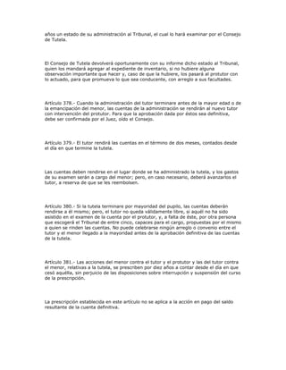 años un estado de su administración al Tribunal, el cual lo hará examinar por el Consejo
de Tutela.
El Consejo de Tutela devolverá oportunamente con su informe dicho estado al Tribunal,
quien los mandará agregar al expediente de inventario, si no hubiere alguna
observación importante que hacer y, caso de que la hubiere, los pasará al protutor con
lo actuado, para que promueva lo que sea conducente, con arreglo a sus facultades.
Artículo 378.- Cuando la administración del tutor terminare antes de la mayor edad o de
la emancipación del menor, las cuentas de la administración se rendirán al nuevo tutor
con intervención del protutor. Para que la aprobación dada por éstos sea definitiva,
debe ser confirmada por el Juez, oído el Consejo.
Artículo 379.- El tutor rendirá las cuentas en el término de dos meses, contados desde
el día en que termine la tutela.
Las cuentas deben rendirse en el lugar donde se ha administrado la tutela, y los gastos
de su examen serán a cargo del menor; pero, en caso necesario, deberá avanzarlos el
tutor, a reserva de que se les reembolsen.
Artículo 380.- Si la tutela terminare por mayoridad del pupilo, las cuentas deberán
rendirse a él mismo; pero, el tutor no queda válidamente libre, si aquél no ha sido
asistido en el examen de la cuenta por el protutor, y, a falta de éste, por otra persona
que escogerá el Tribunal de entre cinco, capaces para el cargo, propuestas por el mismo
a quien se rinden las cuentas. No puede celebrarse ningún arreglo o convenio entre el
tutor y el menor llegado a la mayoridad antes de la aprobación definitiva de las cuentas
de la tutela.
Artículo 381.- Las acciones del menor contra el tutor y el protutor y las del tutor contra
el menor, relativas a la tutela, se prescriben por diez años a contar desde el día en que
cesó aquélla, sin perjuicio de las disposiciones sobre interrupción y suspensión del curso
de la prescripción.
La prescripción establecida en este artículo no se aplica a la acción en pago del saldo
resultante de la cuenta definitiva.
 