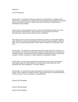 Capítulo II
De la Emancipación
Artículo 382.- El matrimonio produce de derecho la emancipación. La disolución del
matrimonio no la extingue. Si el matrimonio fuese anulado, la emancipación se extingue
para el contrayente de mala fe, desde el día que la sentencia de nulidad pase en
autoridad de cosa juzgada.
Artículo 383.- La emancipación confiere al menor la capacidad de realizar por si sólo
actos de simple administración. Para cualquier acto que exceda de la simple
administración, requerirá autorización del Juez competente.
Para estar en juicio y para los actos de jurisdicción voluntaria, el emancipado deberá
estar asistido por uno de los progenitores que ejercería la patria potestad y a falta de
ellos, por una curador especial que el mismo menor nombrará con la aprobación del
Juez.
Artículo 384.- Las cuentas de la administración de los bienes del menor, anterior a la
emancipación, se rendirán al emancipado, asistido de conformidad con lo dispuesto en
el artículo anterior. Si la asistencia al emancipado corresponde al que ha de rendir las
cuentas, el menor nombrará un curador especial con aprobación judicial.
Artículo 385.- En todo caso de oposición de intereses entre el menor emancipado y
quien debe asistirlo de conformidad con el artículo 384, aquél nombrará, con la
aprobación del Juez competente, un curador especial.
Artículo 386.- La nulidad de los actos ejecutados en contravención a las disposiciones
de este Título, relativas al interés del menor, puede oponerse por el representante del
menor, por éste, o por sus herederos o causahabientes.
Artículo 387 (Derogado)
Artículo 388 (Derogado)
Artículo 389 (Derogado)
 