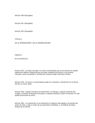 Artículo 390 (Derogado)
Artículo 391 (Derogado)
Artículo 392 (Derogado)
TÍTULO X
DE LA INTERDICCIÓN Y DE LA INHABILITACIÓN
Capítulo I
De la Interdicción
Artículo 393.- El mayor de edad y el menor emancipado que se encuentren en estado
habitual de defecto intelectual que los haga incapaces de proveer a sus propios
intereses, serán sometidos a interdicción, aunque tengan intervalos lúcidos.
Artículo 394.- El menor no emancipado puede ser sometido a interdicción en el último
año de su menor edad.
Artículo 395.- Pueden promover la interdicción: el cónyuge, cualquier pariente del
incapaz, el Síndico Procurador Municipal y cualquier persona a quien le interese. El Juez
puede promoverla de oficio.
Artículo 396.- La interdicción no se declarará sin haberse interrogado a la persona de
quien se trate, y oído a cuatro de sus parientes inmediatos, y en defecto de éstos,
amigos de su familia.
 