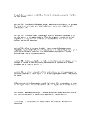 Después del interrogatorio podrá el Juez decretar la interdicción provisional y nombrar
un tutor interino.
Artículo 397.- El entredicho queda bajo tutela y las disposiciones relativas a la tutela de
los menores son comunes a la de los entredichos, en cuanto sean adaptables a la
naturaleza de ésta.
Artículo 398.- El cónyuge mayor de edad y no separado legalmente de bienes, es de
derecho tutor de su cónyuge entredicho. A falta del cónyuge, o cuando éste se halle
impedido, el padre y la madre, acordarán, con aprobación del Juez, cuál de ellos
ejercerá la tutela del entredicho.
Artículo 399.- A falta de cónyuge, de padre y madre o cuando éstos estuvieren
impedidos, el Juez nombrará tutor del modo previsto en el artículo 309, a menos que el
padre y la madre hayan nombrado tutor por testamento o por escritura pública
previniendo el caso de interdicción del hijo.
Artículo 400.- El cónyuge, el padre y la madre no necesitan discernimiento para ejercer
el cargo de tutores, ni están obligados a prestar caución ni a presentar los estados
anuales a que se refiere el artículo 377.
Artículo 401.- La primera obligación del tutor será cuidar de que el incapaz adquiera o
recobre su capacidad, y a este objeto se han de aplicar principalmente los productos de
los bienes.
El Juez, con conocimiento de causa, decidirá si el incapaz debe ser cuidado en su casa o
en otro lugar; pero no intervendrá cuando el tutor sea el padre o la madre del incapaz.
Artículo 402.- Nadie estará obligado a continuar en la tutela del entredicho por más de
diez años, con excepción de los cónyuges, ascendientes o descendientes.
Artículo 403.- La interdicción surte efecto desde el día del decreto de interdicción
provisional.
 