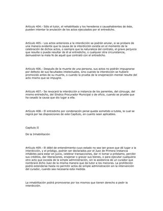 Artículo 404.- Sólo el tutor, el rehabilitado y los herederos o causahabientes de éste,
pueden intentar la anulación de los actos ejecutados por el entredicho.
Artículo 405.- Los actos anteriores a la interdicción se podrán anular, si se probare de
una manera evidente que la causa de la interdicción existía en el momento de la
celebración de dichos actos, o siempre que la naturaleza del contrato, el grave perjuicio
que resulte o pueda resultar de él al entredicho, o cualquier otra circunstancia,
demuestren la mala fe de aquél que contrató con el entredicho.
Artículo 406.- Después de la muerte de una persona, sus actos no podrán impugnarse
por defecto de sus facultades intelectuales, sino cuando la interdicción se hubiere
promovido antes de su muerte, o cuando la prueba de la enajenación mental resulte del
acto mismo que se impugne.
Artículo 407.- Se revocará la interdicción a instancia de los parientes, del cónyuge, del
mismo entredicho, del Síndico Procurador Municipal o de oficio, cuando se pruebe que
ha cesado la causa que dio lugar a ella.
Artículo 408.- El entredicho por condenación penal queda sometido a tutela, la cual se
regirá por las disposiciones de este Capítulo, en cuanto sean aplicables.
Capítulo II
De la Inhabilitación
Artículo 409.- El débil de entendimiento cuyo estado no sea tan grave que dé lugar a la
interdicción, y el pródigo, podrán ser declarados por el Juez de Primera Instancia
inhábiles para estar en juicio, celebrar transacciones, dar ni tomar a préstamo, percibir
sus créditos, dar liberaciones, enajenar o gravar sus bienes, o para ejecutar cualquiera
otro acto que exceda de la simple administración, sin la asistencia de un curador que
nombrará dicho Juez de la misma manera que da tutor a los menores. La prohibición
podrá extenderse hasta no permitir actos de simple administración sin la intervención
del curador, cuando sea necesaria esta medida.
La inhabilitación podrá promoverse por los mismos que tienen derecho a pedir la
interdicción.
 