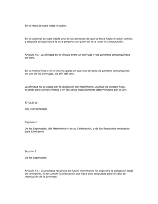 En la recta se sube hasta el autor.
En la colateral se sube desde una de las personas de que se trata hasta el autor común,
y después se baja hasta la otra persona con quien se va a hacer la computación.
Artículo 40.- La afinidad es el vínculo entre un cónyuge y los parientes consanguíneos
del otro.
En la misma línea y en el mismo grado en que una persona es pariente consanguíneo
de uno de los cónyuges, es afín del otro.
La afinidad no se acaba por la disolución del matrimonio, aunque no existan hijos,
excepto para ciertos efectos y en los casos especialmente determinados por la Ley.
TÍTULO IV
DEL MATRIMONIO
Capítulo I
De los Esponsales, del Matrimonio y de su Celebración, y de los Requisitos necesarios
para Contraerlo
Sección I
De los Esponsales
Artículo 41.- La promesa recíproca de futuro matrimonio no engendra la obligación legal
de contraerlo, ni de cumplir la prestación que haya sido estipulada para el caso de
inejecución de la promesa.
 