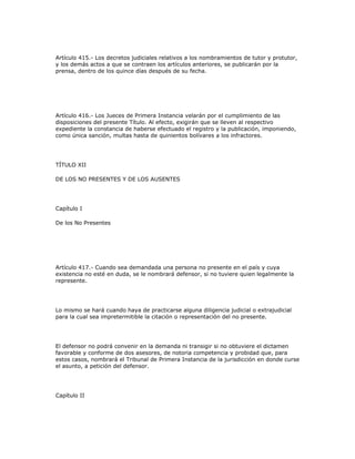 Artículo 415.- Los decretos judiciales relativos a los nombramientos de tutor y protutor,
y los demás actos a que se contraen los artículos anteriores, se publicarán por la
prensa, dentro de los quince días después de su fecha.
Artículo 416.- Los Jueces de Primera Instancia velarán por el cumplimiento de las
disposiciones del presente Título. Al efecto, exigirán que se lleven al respectivo
expediente la constancia de haberse efectuado el registro y la publicación, imponiendo,
como única sanción, multas hasta de quinientos bolívares a los infractores.
TÍTULO XII
DE LOS NO PRESENTES Y DE LOS AUSENTES
Capítulo I
De los No Presentes
Artículo 417.- Cuando sea demandada una persona no presente en el país y cuya
existencia no esté en duda, se le nombrará defensor, si no tuviere quien legalmente la
represente.
Lo mismo se hará cuando haya de practicarse alguna diligencia judicial o extrajudicial
para la cual sea impretermitible la citación o representación del no presente.
El defensor no podrá convenir en la demanda ni transigir si no obtuviere el dictamen
favorable y conforme de dos asesores, de notoria competencia y probidad que, para
estos casos, nombrará el Tribunal de Primera Instancia de la jurisdicción en donde curse
el asunto, a petición del defensor.
Capítulo II
 