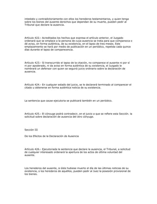 intestato y contradictoriamente con ellos los herederos testamentarios, y quien tenga
sobre los bienes del ausente derechos que dependan de su muerte, pueden pedir al
Tribunal que declare la ausencia.
Artículo 422.- Acreditados los hechos que expresa el artículo anterior, el Juzgado
ordenará que se emplace a la persona de cuya ausencia se trata para que comparezca o
dé aviso, en forma auténtica, de su existencia, en el lapso de tres meses. Este
emplazamiento se hará por medio de publicación en un periódico, repetida cada quince
días durante el lapso de comparecencia.
Artículo 423.- Si transcurrido el lapso de la citación, no comparece el ausente ni por sí
ni por apoderado, ni da aviso en forma auténtica de su existencia, el Juzgado le
nombrará un defensor con quien se seguirá juicio ordinario sobre la declaración de
ausencia.
Artículo 424.- En cualquier estado del juicio, se le declarará terminado al comparecer el
citado u obtenerse en forma auténtica noticia de su existencia.
La sentencia que cause ejecutoria se publicará también en un periódico.
Artículo 425.- El cónyuge podrá contradecir, en el juicio a que se refiere esta Sección. la
solicitud sobre declaración de ausencia del otro cónyuge.
Sección III
De los Efectos de la Declaración de Ausencia
Artículo 426.- Ejecutoriada la sentencia que declare la ausencia, el Tribunal, a solicitud
de cualquier interesado ordenará la apertura de los actos de última voluntad del
ausente.
Los herederos del ausente, si éste hubiese muerto el día de las últimas noticias de su
existencia, o los herederos de aquéllos, pueden pedir al Juez la posesión provisional de
los bienes.
 