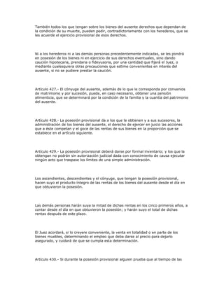 También todos los que tengan sobre los bienes del ausente derechos que dependan de
la condición de su muerte, pueden pedir, contradictoriamente con los herederos, que se
les acuerde el ejercicio provisional de esos derechos.
Ni a los herederos ni a las demás personas precedentemente indicadas, se les pondrá
en posesión de los bienes ni en ejercicio de sus derechos eventuales, sino dando
caución hipotecaria, prendaria o fideyusoria, por una cantidad que fijará el Juez, o
mediante cualesquiera otras precauciones que estime convenientes en interés del
ausente, si no se pudiere prestar la caución.
Artículo 427.- El cónyuge del ausente, además de lo que le corresponda por convenios
de matrimonio y por sucesión, puede, en caso necesario, obtener una pensión
alimenticia, que se determinará por la condición de la familia y la cuantía del patrimonio
del ausente.
Artículo 428.- La posesión provisional da a los que la obtienen y a sus sucesores, la
administración de los bienes del ausente, el derecho de ejercer en juicio las acciones
que a éste competan y el goce de las rentas de sus bienes en la proporción que se
establece en el artículo siguiente.
Artículo 429.- La posesión provisional deberá darse por formal inventario; y los que la
obtengan no podrán sin autorización judicial dada con conocimiento de causa ejecutar
ningún acto que traspase los límites de una simple administración.
Los ascendientes, descendientes y el cónyuge, que tengan la posesión provisional,
hacen suyo el producto íntegro de las rentas de los bienes del ausente desde el día en
que obtuvieron la posesión.
Las demás personas harán suya la mitad de dichas rentas en los cinco primeros años, a
contar desde el día en que obtuvieron la posesión; y harán suyo el total de dichas
rentas después de este plazo.
El Juez acordará, si lo creyere conveniente, la venta en totalidad o en parte de los
bienes muebles, determinando el empleo que deba darse al precio para dejarlo
asegurado, y cuidará de que se cumpla esta determinación.
Artículo 430.- Si durante la posesión provisional alguien prueba que al tiempo de las
 