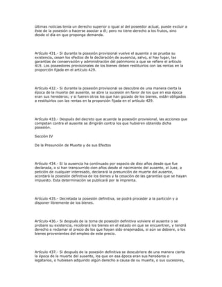 últimas noticias tenía un derecho superior o igual al del poseedor actual, puede excluir a
éste de la posesión o hacerse asociar a él; pero no tiene derecho a los frutos, sino
desde el día en que proponga demanda.
Artículo 431.- Si durante la posesión provisional vuelve el ausente o se prueba su
existencia, cesan los efectos de la declaración de ausencia, salvo, si hay lugar, las
garantías de conservación y administración del patrimonio a que se refiere el artículo
419. Los poseedores provisionales de los bienes deben restituirlos con las rentas en la
proporción fijada en el artículo 429.
Artículo 432.- Si durante la posesión provisional se descubre de una manera cierta la
época de la muerte del ausente, se abre la sucesión en favor de los que en esa época
eran sus herederos; y si fueren otros los que han gozado de los bienes, están obligados
a restituirlos con las rentas en la proporción fijada en el artículo 429.
Artículo 433.- Después del decreto que acuerde la posesión provisional, las acciones que
competan contra el ausente se dirigirán contra los que hubieren obtenido dicha
posesión.
Sección IV
De la Presunción de Muerte y de sus Efectos
Artículo 434.- Si la ausencia ha continuado por espacio de diez años desde que fue
declarada, o si han transcurrido cien años desde el nacimiento del ausente, el Juez, a
petición de cualquier interesado, declarará la presunción de muerte del ausente,
acordará la posesión definitiva de los bienes y la cesación de las garantías que se hayan
impuesto. Esta determinación se publicará por la imprenta.
Artículo 435.- Decretada la posesión definitiva, se podrá proceder a la partición y a
disponer libremente de los bienes.
Artículo 436.- Si después de la toma de posesión definitiva volviere el ausente o se
probare su existencia, recobrará los bienes en el estado en que se encuentren, y tendrá
derecho a reclamar el precio de los que hayan sido enajenados, si aún se debiere, o los
bienes provenientes del empleo de este precio.
Artículo 437.- Si después de la posesión definitiva se descubriere de una manera cierta
la época de la muerte del ausente, los que en esa época eran sus herederos o
legatarios, o hubiesen adquirido algún derecho a causa de su muerte, o sus sucesores,
 