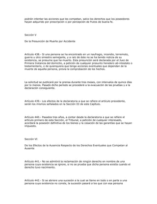 podrán intentar las acciones que les competan, salvo los derechos que los poseedores
hayan adquirido por prescripción o por percepción de frutos de buena fe.
Sección V
De la Presunción de Muerte por Accidente
Artículo 438.- Si una persona se ha encontrado en un naufragio, incendio, terremoto,
guerra u otro siniestro semejante, y a raíz de éste no se ha tenido noticia de su
existencia, se presume que ha muerto. Esta presunción será declarada por el Juez de
Primera Instancia del domicilio, a petición de cualquier presunto heredero ab-intestato o
testamentario, o de quienquiera que tenga acciones eventuales que dependan de la
muerte de aquella persona, previa la comprobación de los hechos.
La solicitud se publicará por la prensa durante tres meses, con intervalos de quince días
por lo menos. Pasado dicho período se procederá a la evacuación de las pruebas y a la
declaración consiguiente.
Artículo 439.- Los efectos de la declaratoria a que se refiere el artículo precedente,
serán los mismos señalados en la Sección III de este Capítulo.
Artículo 440.- Pasados tres años, a contar desde la declaratoria a que se refiere el
artículo primero de esta Sección, el Tribunal, a petición de cualquier interesado,
acordará la posesión definitiva de los bienes y la cesación de las garantías que se hayan
impuesto.
Sección VI
De los Efectos de la Ausencia Respecto de los Derechos Eventuales que Competan al
Ausente
Artículo 441.- No se admitirá la reclamación de ningún derecho en nombre de una
persona cuya existencia se ignore, si no se prueba que dicha persona existía cuando el
derecho tuvo nacimiento.
Artículo 442.- Si se abriere una sucesión a la cual se llame en todo o en parte a una
persona cuya existencia no conste, la sucesión pasará a los que con esa persona
 