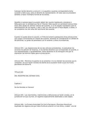 hubiesen tenido derecho a concurrir, o a aquellos a quienes correspondería dicha
sucesión a falta suya, salvo el derecho de representación. En este caso se procederá
también a hacer inventario formal de los bienes.
Aquellos a quienes pasa la sucesión deben dar caución hipotecaria, prendaria o
fideyusoria por la cantidad que fije el Tribunal. Esta caución se cancelará transcurridos
trece años desde las últimas noticias del ausente, si no ha dejado mandatario para la
administración de sus bienes, o diez y seis, en caso de que lo haya dejado, o antes, si
se cumplieren los cien años del nacimiento del ausente.
Cuando no pueda darse la caución, el Tribunal tomará cualesquiera otras precauciones
que juzgue convenientes en interés del ausente, teniendo en consideración la calidad de
las personas, su grado de parentesco con el ausente y otras circunstancias.
Artículo 443.- Las disposiciones de los dos artículos precedentes, no perjudican las
acciones de petición de herencia, ni los demás derechos que correspondan al ausente, a
sus representantes o causahabientes. Estos derechos no se extinguen sino por la
expiración del término fijado para la prescripción.
Artículo 444.- Mientras el ausente no se presente o no se intenten las acciones que le
competan, los que hayan recibido los bienes de la sucesión harán suyos los frutos
percibidos de buena fe.
TÍTULO XIII
DEL REGISTRO DEL ESTADO CIVIL
Capítulo I
De las Partidas en General
Artículo 445.- Los nacimientos, matrimonios y defunciones se harán constar, en la
jurisdicción en que ocurran, en registros especialmente destinados a este objeto.
Artículo 446.- La Primera Autoridad Civil de la Parroquia o Municipio llevará por
duplicado los registros de que trata el artículo anterior en tres libros, a saber: uno de
 