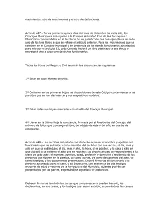 nacimientos, otro de matrimonios y el otro de defunciones.
Artículo 447.- En los primeros quince días del mes de diciembre de cada año, los
Concejos Municipales entregarán a la Primera Autoridad Civil de las Parroquias o
Municipios comprendidos en el territorio de su jurisdicción, los dos ejemplares de cada
uno de los tres libros a que se refiere el artículo anterior. Para los matrimonios que se
celebren en el Concejo Municipal o en presencia de los demás funcionarios autorizados
para ello por el artículo 82, cada Concejo llevará un libro destinado a ese efecto y
entregará otro a cada uno de dichos funcionarios.
Todos los libros del Registro Civil reunirán las circunstancias siguientes:
1º Estar en papel florete de orilla.
2º Contener en las primeras hojas las disposiciones de este Código concernientes a las
partidas que se han de insertar y sus respectivos modelos.
3º Estar todas sus hojas marcadas con el sello del Concejo Municipal.
4º Llevar en la última hoja la constancia, firmada por el Presidente del Concejo, del
número de folios que contenga el libro, del objeto de éste y del año en que ha de
emplearse.
Artículo 448.- Las partidas del estado civil deberán expresar el nombre y apellido del
funcionario que las autorice, con la mención del carácter con que actúa; el día, mes y
año en que se extiendan; el día, mes y año, la hora, si es posible, y la casa o sitio en
que acaeció o se celebró el acto que se registra; las circunstancias correspondientes a la
clase de cada acto; el nombre, apellido, edad, profesión y domicilio o residencia de las
personas que figuren en la partida, ya como partes, ya como declarantes del acto, ya
como testigos; y los documentos presentados. Deberá firmarlas el funcionario o la
persona autorizada para el caso, y su Secretario, con asistencia de dos testigos
mayores de edad y vecinos de la Parroquia o del Municipio, quienes podrán ser
presentados por las partes, expresándose aquellas circunstancias.
Deberán firmarlas también las partes que comparezcan y puedan hacerlo, los
declarantes, en sus casos, y los testigos que sepan escribir, expresándose las causas
 