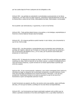 por las cuales deje de firmar cualquiera de los obligados a ello.
Artículo 449.- Las partidas se extenderán numerándolas sucesivamente en los libros
respectivos, con letra clara sin dejar espacios, salvándose especificadamente al final, de
la misma letra y antes de las firmas, toda palabra borrada, interlineada o enmendada.
No se podrán usar abreviaturas, ni guarismos, ni aún en las fechas.
Artículo 450.- Toda partida deberá leerse a las partes y a los testigos, expresándose al
final de la misma haberse llenado esta formalidad.
Artículo 451.- En ninguna partida se podrá insertar ni aún indicar, sino únicamente lo
que la ley misma exige.
Artículo 452.- Los documentos o comprobantes que se presenten para extender las
partidas del registro, deberán ser firmados en el acto por la parte que los presenta y
por el funcionario del Registro Civil, y, en su caso, por la persona autorizada para
presenciar el matrimonio.
Artículo 453.- Si después de cerrados los libros, el Jefe Civil recibe partidas que debían
insertarse en ellos, hará la inserción en los libros nuevos; y avisará inmediatamente al
Juez de Primera Instancia, a quien enviará en la misma oportunidad la partida que
sirvió de original.
Artículo 454.- Si por incomunicación, epidemia u otro motivo semejante fuere notoria la
dificultad de llegar al despacho de la autoridad competente, se podrá efectuar el acto
ante otra autoridad competente de la misma Parroquia o Municipio, y aún de otra
jurisdicción, haciéndose constar en el acta la causa por la cual no se ocurrió al
funcionario a quien correspondía autorizar el acto.
A este funcionario se pasará, de oficio, tan pronto como sea posible, copia certificada
del acta, a fin de que la inserte y certifique en los dos libros correspondientes.
Artículo 455.- Los funcionarios que hayan autorizado cualquier acto jurídico que se
refiera a partidas constantes en los libros del Registro Civil, y que deba insertarse o
 