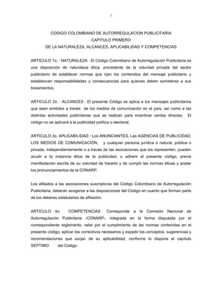 1



           CODIGO COLOMBIANO DE AUTORREGULACION PUBLICITARIA
                                    CAPITULO PRIMERO
        DE LA NATURALEZA, ALCANCES, APLICABILIDAD Y COMPETENCIAS


ARTICULO 1o. : NATURALEZA : El Código Colombiano de Autorregulación Publicitaria es
una disposición de naturaleza ética, procedente de la voluntad privada del sector
publicitario de establecer normas que rijan los contenidos del mensaje publicitario y
establezcan responsabilidades y consecuencias para quienes deben someterse a sus
lineamientos.


ARTICULO 2o. : ALCANCES : El presente Código se aplica a los mensajes publicitarios
que sean emitidos a través de los medios de comunicación en el país, así como a las
distintas actividades publicitarias que se realizan para incentivar ventas directas.        El
código no se aplicará a la publicidad política o electoral.


ARTICULO 3o. APLICABILIDAD : Los ANUNCIANTES, Las AGENCIAS DE PUBLICIDAD,
LOS MEDIOS DE COMUNICACIÓN,                  y cualquier persona jurídica o natural, pública o
privada, independientemente o a través de las asociaciones que los representen, pueden
acudir a la instancia ética de la publicidad, o adherir al presente código, previa
manifestación escrita de su voluntad de hacerlo y de cumplir las normas éticas y acatar
los pronunciamientos de la CONARP.


Los afiliados a las asociaciones suscriptoras del Código Colombiano de Autorregulación
Publicitaria, deberán acogerse a las disposiciones del Código en cuanto que forman parte
de los deberes estatutarios de afiliación.


ARTICULO 4o.          COMPETENCIAS : Corresponde a la Comisión Nacional de
Autorregulación Publicitaria -CONARP-, integrada en la forma dispuesta por el
correspondiente reglamento, velar por el cumplimiento de las normas contenidas en el
presente código, aplicar los correctivos necesarios y expedir los conceptos, sugerencias y
recomendaciones que surjan de su aplicabilidad, conforme lo dispone el capítulo
SEPTIMO         del Código.
 