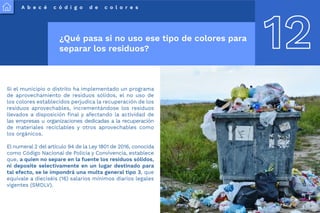 A b e c é c ó d i g o d e c o l o r e s
12
¿Qué pasa si no uso ese tipo de colores para
separar los residuos?
Si el municipio o distrito ha implementado un programa
de aprovechamiento de residuos sólidos, el no uso de
los colores establecidos perjudica la recuperación de los
residuos aprovechables, incrementándose los residuos
llevados a disposición final y afectando la actividad de
las empresas u organizaciones dedicadas a la recuperación
de materiales reciclables y otros aprovechables como
los orgánicos.
El numeral 2 del artículo 94 de la Ley 1801 de 2016, conocida
como Código Nacional de Policía y Convivencia, establece
que, a quien no separe en la fuente los residuos sólidos,
ni deposite selectivamente en un lugar destinado para
tal efecto, se le impondrá una multa general tipo 3, que
equivale a dieciséis (16) salarios mínimos diarios legales
vigentes (SMDLV).
 