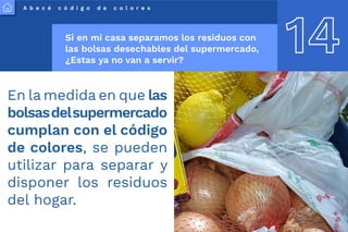 A b e c é c ó d i g o d e c o l o r e s
14
Si en mi casa separamos los residuos con
las bolsas desechables del supermercado,
¿Estas ya no van a servir?
En la medida en que las
bolsasdelsupermercado
cumplan con el código
de colores, se pueden
utilizar para separar y
disponer los residuos
del hogar.
 