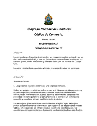 Congreso Nacional de Honduras
                        Código de Comercio.
                                  Norma º 73-50

                              TITULO PRELIMINAR

                         DISPOSICIONES GENERALES

Articulo º 1

Los comerciantes, los actos de comercio y las cosas mercantiles se regirán por las
disposiciones de este Código y de las demás leyes mercantiles en su defecto, por
los usos y costumbres mercantiles y a falta de éstos, por las normas del Código
Civil.

Los usos y costumbres especiales y locales prevalecerán sobre los generales.



Articulo º 2

Son comerciantes:

I.- Las personas naturales titulares de una empresa mercantil.

II.- Las sociedades constituidas en forma mercantil. Se presumirá legalmente que
se realizan profesionalmente actos de comercio, o que la sociedad quedó
constituída en forma mercantil, cuando de uno o de otro hecho se realice una
publicidad suficiente para lleva el convencimiento al ánimo de un comerciante
prudente, y cuando se abra un establecimiento al público.

Los extranjeros y las sociedades constituídas con arreglo a leyes extranjeras
podrán ejercer el comercio en Honduras con sujeción a las disposiciones de este
Código, sin perjuicio de las limitaciones que legalmente se establezcan. Se
considerarán como comerciantes, de acuerdo con lo preceptuado en este Código.
 