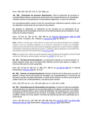 Conc.: 388, 392, 400, 407, 619; C. Civil 1959 y ss.
Art. 390._ Colocación de acciones. Autorización. Para la colocación de acciones la
sociedad deberá obtener previamente autorización de la Superintendencia de Sociedades,
mediante solicitud acompañada del correspondiente reglamento, so pena de ineficacia.
Los suscriptores podrán sanear el acto de suscripción por ratificación expresa o tácita, una
vez obtenida la autorización de que trata el inciso anterior.
No obstante la ratificación, la colocación de las acciones sin la autorización de la
Superintendencia de Sociedades, hará incurrir a los administradores de la sociedad en multa
hasta de cincuenta mil pesos.
Conc.: 177 ord. 4o., 267 ord. 9o., 385, 388 inc. 2o; Decreto Extraordinario 1080 de 1996
Artículo 8 No. 15 Literal i), No. 16 literal c); Ley 222 de 1995 Art. 86 No. 3.
Nota. Viable es recordar que se debe obtener la autorización de la Superintendencia de sociedades
cuando se trate de sociedades vigiladas, en el evento de colocación de acciones con dividendo
preferencialy sinderecho devotoo deaccionesprivilegiadas.Igualmente,cuando setratedesociedades
controladas en todo tipo de colocación de acciones. Lo anterior, según lo dispuesto en el numeral 9º del
artículo 84 y numeral 3º del artículo 85 de la Ley 222 de 1995.
Nota. La cuantía de las multas que puede imponer la Superintendencia de Sociedades asciendeal límite
máximo de 200 salarios mínimos legales mensuales (L. 222/95 Art.86,num. 3º).
Art. 391._ Permiso de funcionamiento. La autorización indicada en el artículo anterior no
podrá otorgarse antes que la sociedad haya obtenido permiso para ejercer su objeto, ni
mientras dicho permiso esté suspendido.
Conc.: 99, 110 ord. 4o., 267 ord. 1o., 268 a 271, 388 inc. 2o; Ley 232 de 1995 Art. 1º; Decreto
Extraordinario 2150 de 1995 Art. 46 a 48.
Art. 392._ Informe a la Superintendencia. Vencido el término de la oferta para suscribir, el
gerente y revisor fiscal comunicarán de inmediato a la Superintendencia el número de las
acciones suscritas, los pagos efectuados a cuenta de las mismas, la cifra en que se eleva el
capital suscrito, las cuotas pendientes y los plazos para cubrirlas.
Conc.: 203, 207 ord. 3o. y 7o., 376, 440, 845 y ss.; C. Civil 1551 a 1555.
Art. 393._ Requisitos para la oferta pública de acciones. Cuando se trate de sociedades
cuyas acciones no se negocien en los mercados públicos de valores y seofrezcan en pública
suscripción mediante avisos u otros medios de publicidad, será necesario que, como anexo
al reglamento de suscripción de las acciones, se publique el último balance general de la
sociedad, cortado en el mes anterior a la fecha de solicitud del permiso y autorizado por el
revisor fiscal.
Conc.: 152, 207 ord. 7o., 287, 290, 291, 385, 386, 445, 619; Ley 32 de 1979; Ley 35 de 1993;
Resolución 400 de 1995 Supervalores; Resolución 1200 de 1995 Supervalores.
 