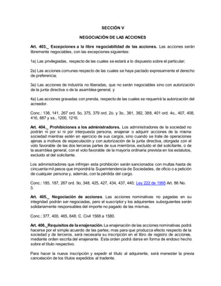 SECCIÓN V
NEGOCIACIÓN DE LAS ACCIONES
Art. 403._ Excepciones a la libre negociabilidad de las acciones. Las acciones serán
libremente negociables, con las excepciones siguientes:
1a) Las privilegiadas, respecto de las cuales se estará a lo dispuesto sobre el particular;
2a) Las acciones comunes respecto de las cuales se haya pactado expresamente el derecho
de preferencia;
3a) Las acciones de industria no liberadas, que no serán negociables sino con autorización
de la junta directiva o de la asamblea general, y
4a) Las acciones gravadas con prenda, respecto de las cuales se requerirá la autorización del
acreedor.
Conc.: 138, 141, 267 ord. 5o, 375, 379 ord. 2o. y 3o., 381, 382, 388, 401 ord. 4o., 407, 408,
416, 887 y ss., 1200, 1216.
Art. 404._ Prohibiciones a los administradores. Los administradores de la sociedad no
podrán ni por sí ni por interpuesta persona, enajenar o adquirir acciones de la misma
sociedad mientras estén en ejercicio de sus cargos, sino cuando se trate de operaciones
ajenas a motivos de especulación y con autorización de la junta directiva, otorgada con el
voto favorable de las dos terceras partes de sus miembros, excluido el del solicitante, o de
la asamblea general, con el voto favorable de la mayoría ordinaria prevista en los estatutos,
excluido el del solicitante.
Los administradores que infrinjan esta prohibición serán sancionados con multas hasta de
cincuenta mil pesos que impondrá la Superintendencia de Sociedades, de oficio o a petición
de cualquier persona y, además, con la pérdida del cargo.
Conc.: 185, 187, 267 ord. 9o, 348, 425, 427, 434, 437, 440; Ley 222 de 1995 Art. 86 No.
3.
Art. 405._ Negociación de acciones. Las acciones nominativas no pagadas en su
integridad podrán ser negociadas, pero el suscriptor y los adquirentes subsiguientes serán
solidariamente responsables del importe no pagado de las mismas.
Conc.: 377, 400, 465, 648; C. Civil 1568 a 1580.
Art. 406._Requisitos de la enajenación. La enajenación de las acciones nominativas podrá
hacerse por el simple acuerdo de las partes; mas para que produzca efecto respecto de la
sociedad y de terceros, será necesaria su inscripción en el libro de registro de acciones,
mediante orden escrita del enajenante. Esta orden podrá darse en forma de endoso hecho
sobre el título respectivo.
Para hacer la nueva inscripción y expedir el título al adquirente, será menester la previa
cancelación de los títulos expedidos al tradente.
 