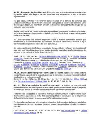 Art. 29._ Reglas del Registro Mercantil. El registro mercantil se llevará con sujeción a las
siguientes reglas, sin perjuicio de las especiales que establezcan la ley o decretos
reglamentarios:
1a) Los actos, contratos y documentos serán inscritos en la cámara de comercio con
jurisdicción en el lugar donde fueren celebrados u otorgados; si hubieren de realizarse fuera
de dicha jurisdicción, se inscribirán también en la cámara correspondiente al lugar de su
ejecución o cumplimiento;
2a) La matrícula de los comerciantes y las inscripciones no previstas en el ordinal anterior,
se harán en la cámara de comercio con jurisdicción en el domicilio de la persona interesada
o afectada con ellos;
3a) La inscripción se hará en libros separados, según la materia, en forma de extracto que
dé razón de lo sustancial del acto, documento o hecho que se inscriba, salvo que la ley o
los interesados exijan la inserción del texto completo, y
4a) La inscripción podrá solicitarse en cualquier tiempo, si la ley no fija un término especial
para ello; pero los actos y documentos sujetos a registro no producirán efectos respecto de
terceros sino a partir de la fecha de su inscripción.
Conc.: 79, 111, 158, 166, 901; Decreto Reglamentario 898 de 2002 Art. 7; Circular Externa
10 de 2001 Título VIII, Capítulo I Superintendencia de Industria y Comercio; Sentencia
Consejo de Estado Sala de lo Contencioso Administrativo Sección Primera
Expediente N 1196-90, N 2838-94, 2878-94, N 5723-00, Sección Cuarta Expediente N
4112-92, N 5857-95, N 5404-95, N 5843-95, N 7776-96, N 0088-98, N 4816-98, N 907999,
N 9238-99, 13135-03; Sentencia Corte Constitucional C 1147-01; Sentencia Consejo de
Estado Sala de Consulta y Servicio Civil Expediente N 566-93, N 566-94.
Art. 30._ Prueba de la inscripción en el Registro Mercantil. Toda inscripción se probará
con certificado expedido por la respectiva cámarade comercioo mediante inspecciónjudicial
practicada en el registro mercantil.
Conc.: 13 No. 1o., 28 No. 9o., 44, 86 No. 3o., 110, 112, 117, 166, 500; Ley 222 de 1995 Art.
1, 3; Decreto extraordinario 2150 de 1995, Art. 46, 47, 48; C. Nal. Art. 84.
Art. 31._ Plazo para solicitar la matrícula mercantil. La solicitud de matrícula será
presentada dentro del mes siguiente a la fecha en que la persona natural empezó a ejercer
el comercio o en que la sucursal o el establecimiento de comercio fue abierto.
Tratándose de sociedades, la petición de matrícula se formulará por el representante legal
dentro del mes siguiente a la fecha de la escritura pública de constitución o a la del permiso
de funcionamiento, según el caso, y acompañará tales documentos.
El mismoplazo señalado en el inciso primero de este artículo se aplicará a las copropiedades
o sociedades de hecho o irregulares, debiendo en este casoinscribirse todos los comuneros
o socios.
Conc.: 19 No. 1o., 28 No. 1o., 29 No. 2o., 32, 33, 35, 498; Ley 232 de 1995 Art. 1; Decreto
extraordinario 2150 de 1995 Art. 46.
 