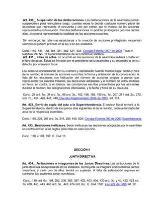 Art. 430._ Suspensión de las deliberaciones. Las deliberaciones de la asamblea podrán
suspenderse para reanudarse luego, cuantas veces lo decida cualquier número plural de
asistentes que represente el cincuenta y uno por ciento, por lo menos, de las acciones
representadas en la reunión. Pero las deliberaciones no podrán prolongarse por más de tres
días, si no está representada la totalidad de las acciones suscritas.
Sin embargo, las reformas estatutarias y la creación de acciones privilegiadas requerirán
siempre el quórum previsto en la ley o en los estatutos.
Conc.: 110, 141, 158, 161, 381, 382, 421, 433; Circular Externa 0007 de 2003 Título V.
Capítulo VIII No. 11 Superintendencia de la Economía Solidaria.
Art. 431._ Libro de actas. Lo ocurrido en las reuniones de la asamblea se hará constar en
el libro de actas. Estas se firmarán por el presidente de la asamblea y su secretario o, en su
defecto, por el revisor fiscal.
Las actas se encabezarán con su número y expresarán cuando menos: lugar, fecha y hora
de la reunión; el número de acciones suscritas; la forma y antelación de la convocación; la
lista de los asistentes con indicación del número de acciones propias o ajenas que
representen; los asuntos tratados; las decisiones adoptadas y el número de votos emitidos
en favor, en contra, o en blanco; las constancias escritas presentadas por los asistentes
durante la reunión; las designaciones efectuadas, y la fecha y hora de su clausura.
Conc.: 28 ord. 7o., 34 ord. 3o., 86 ord. 3o., 182, 186, 189, 195 inc. 1o., 207, 271 ord. 2o., 272,
ord. 7o., 424, 426, 441, 448; Decreto Reglamentario 2649 de 1993, art. 131.
Art. 432._Envío de copia del acta a la Superintendencia. El revisor fiscal enviará a la
Superintendencia, dentro de los quince días siguientes al de la reunión, copia autorizada del
acta de la respectiva asamblea.
Conc.: 189, 203, 207 ord. 3o, 216, 285, 448, 829; Circular Externa 003 de 2003 Superbancaria.
Art. 433._Decisionesineficaces. Serán ineficaces las decisiones adoptadas por la asamblea
en contravención a las reglas prescritas en esta Sección.
Conc.: 190 a 193, 897; C. Civil 16.
SECCIÓN II
JUNTADIRECTIVA
Art. 434._ Atribuciones e integrantes de las Juntas Directivas. Las atribuciones de la
junta directiva se expresarán en los estatutos. Dicha junta se integrará con no menos de tres
miembros, y cada uno de ellos tendrá un suplente. A falta de estipulación expresa en
contrario, los suplentes serán numéricos.
Conc.: 110 ord. 6o, 198, 202, 206, 385, 397, 402, 403, 404, 420 ord. 3o. y 4o, 422, 423 inc.
1o, 439, 440, 443, 446 ord. 3o., 447, 474 ord. 6o.; C. Civil 1501; Ley 222 de 1995 art. 22
 