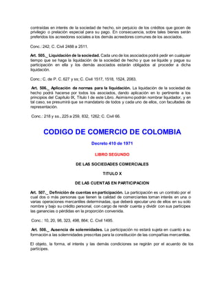 contraídas en interés de la sociedad de hecho, sin perjuicio de los créditos que gocen de
privilegio o prelación especial para su pago. En consecuencia, sobre tales bienes serán
preferidos los acreedores sociales a los demás acreedores comunes de los asociados.
Conc.: 242; C. Civil 2488 a 2511.
Art. 505._ Liquidación de la sociedad. Cada uno de los asociados podrá pedir en cualquier
tiempo que se haga la liquidación de la sociedad de hecho y que se liquide y pague su
participación en ella y los demás asociados estarán obligados al proceder a dicha
liquidación.
Conc.: C. de P. C. 627 y ss; C. Civil 1517, 1518, 1524, 2083.
Art. 506._ Aplicación de normas para la liquidación. La liquidación de la sociedad de
hecho podrá hacerse por todos los asociados, dando aplicación en lo pertinente a los
principios del Capítulo IX, Título I de este Libro. Asimismo podrán nombrar liquidador, y en
tal caso, se presumirá que se mandatario de todos y cada uno de ellos, con facultades de
representación.
Conc.: 218 y ss., 225 a 259, 832, 1262; C. Civil 66.
CODIGO DE COMERCIO DE COLOMBIA
Decreto 410 de 1971
LIBRO SEGUNDO
DE LAS SOCIEDADES COMERCIALES
TITULO X
DE LAS CUENTAS EN PARTICIPACION
Art. 507._ Definición de cuentas en participación. La participación es un contrato por el
cual dos o más personas que tienen la calidad de comerciantes toman interés en una o
varias operaciones mercantiles determinadas, que deberá ejecutar uno de ellos en su solo
nombre y bajo su crédito personal, con cargo de rendir cuenta y dividir con sus partícipes
las ganancias o pérdidas en la proporción convenida.
Conc.: 10, 20, 98, 323, 498, 864; C. Civil 1495.
Art. 508._ Ausencia de solemnidades. La participación no estará sujeta en cuanto a su
formación a las solemnidades prescritas para la constitución de las compañías mercantiles.
El objeto, la forma, el interés y las demás condiciones se regirán por el acuerdo de los
partícipes.
 