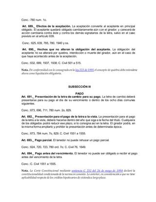 Conc.: 780 num. 1o.
Art. 689._ Efectos de la aceptación. La aceptación convierte al aceptante en principal
obligado. El aceptante quedará obligado cambiariamente aún con el girador; y carecerá de
acción cambiaria contra éste y contra los demás signatarios de la letra, salvo en el caso
previsto en el artículo 639.
Conc.: 625, 639, 765, 780, 1940 y ss.
Art. 690._ Hechos que no alteran la obligación del aceptante. La obligación del
aceptante no se alterará por quiebra, interdicción o muerte del girador, aún en el caso de
que haya acontecido antes de la aceptación.
Conc.: 632, 689, 1937, 1938; C. Civil 501 a 515.
Nota. De conformidad con lo consagrado en la ley 222 de 1995 el concepto de quiebra debeentenderse
ahora como liquidación obligatoria.
SUBSECCIÓN III
PAGO
Art. 691._ Presentación de la letra de cambio para su pago. La letra de cambio deberá
presentarse para su pago el día de su vencimiento o dentro de los ocho días comunes
siguientes.
Conc.: 673, 696, 711, 780 num. 2o, 829.
Art. 692._ Presentación para el pago de la letra a la vista. La presentación para el pago
de la letra a la vista, deberá hacerse dentro del año que siga a la fecha del título. Cualquiera
de los obligados podrá reducir ese plazo, si lo consigna así en la letra. El girador podrá, en
la misma forma ampliarlo y prohibir la presentación antes de determinada época.
Conc.: 673, 784 num. 7o, 829; C. Civil 1551 a 1555.
Art. 693._ Pago parcial. El tenedor no puede rehusar un pago parcial.
Conc.: 624, 720, 723, 780 ord. 7o; C. Civil 76, 1649.
Art. 694._ Pago antes del vencimiento. El tenedor no puede ser obligado a recibir el pago
antes del vencimiento de la letra.
Conc.: C. Civil 1551 a 1555.
Nota. La Corte Constitucional mediante sentencia C 252 del 26 de mayo de 1998 declaró la
constitucionalidad condicionada de la norma en comento. Lo anterior,en consideración a que no tiene
aplicabilidad respecto de los créditos hipotecariosde vivienda a largo plazo.
 