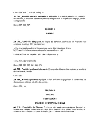 Conc.: 698, 829; C. Civil 63, 1613 y ss.
Art. 708._ Protestobancario. Validez de la anotación. Si la letra sepresenta por conducto
de un banco, la anotación de éste respecto de la negativa de la aceptación o de pago, valdrá
como protesto.
Conc.: 687, 690, 727.
SECCIÓN II
PAGARÉ
Art. 709._ Contenido del pagaré. El pagaré del contener, además de los requisitos que
establece el artículo 621, los siguientes:
1o) La promesa incondicional de pagar una suma determinante de dinero;
2o) El nombre de la persona a quien deba hacerse el pago; 3o)
La indicación de ser pagadero a la orden o al portador, y
4o) La forma de vencimiento.
Conc.: 620, 621, 622, 651, 668, 673.
Art. 710._ Posición jurídica del otorgante. El suscriptor del pagaré se equipara al aceptante
de una letra de cambio.
Conc.: 680.
Art. 711._ Normas aplicables al pagaré. Serán aplicables al pagaré en lo conducente, las
disposiciones relativas a la letra de cambio.
Conc.: 671 y ss.
SECCIÓN III
CHEQUE
SUBSECCIÓN I
CREACIÓN Y FORMADEL CHEQUE
Art. 712._ Expedición del Cheque. El cheque sólo puede ser expedido en formularios
impresos de cheques o chequeras y a cargo de un banco. El título que en forma de cheque
se expida en contravención a éste artículo no producirá efectos de título valor.
 