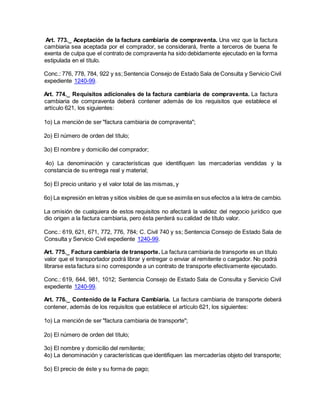 Art. 773._ Aceptación de la factura cambiaria de compraventa. Una vez que la factura
cambiaria sea aceptada por el comprador, se considerará, frente a terceros de buena fe
exenta de culpa que el contrato de compraventa ha sido debidamente ejecutado en la forma
estipulada en el título.
Conc.: 776, 778, 784, 922 y ss;Sentencia Consejo de Estado Sala de Consulta y Servicio Civil
expediente 1240-99.
Art. 774._ Requisitos adicionales de la factura cambiaria de compraventa. La factura
cambiaria de compraventa deberá contener además de los requisitos que establece el
artículo 621, los siguientes:
1o) La mención de ser "factura cambiaria de compraventa";
2o) El número de orden del título;
3o) El nombre y domicilio del comprador;
4o) La denominación y características que identifiquen las mercaderías vendidas y la
constancia de su entrega real y material;
5o) El precio unitario y el valor total de las mismas, y
6o) La expresión en letras y sitios visibles de que se asimila en sus efectos a la letra de cambio.
La omisión de cualquiera de estos requisitos no afectará la validez del negocio jurídico que
dio origen a la factura cambiaria, pero ésta perderá su calidad de título valor.
Conc.: 619, 621, 671, 772, 776, 784; C. Civil 740 y ss; Sentencia Consejo de Estado Sala de
Consulta y Servicio Civil expediente 1240-99.
Art. 775._ Factura cambiaria de transporte. La factura cambiaria de transporte es un título
valor que el transportador podrá librar y entregar o enviar al remitente o cargador. No podrá
librarse esta factura si no corresponde a un contrato de transporte efectivamente ejecutado.
Conc.: 619, 644, 981, 1012; Sentencia Consejo de Estado Sala de Consulta y Servicio Civil
expediente 1240-99.
Art. 776._ Contenido de la Factura Cambiaria. La factura cambiaria de transporte deberá
contener, además de los requisitos que establece el artículo 621, los siguientes:
1o) La mención de ser "factura cambiaria de transporte";
2o) El número de orden del título;
3o) El nombre y domicilio del remitente;
4o) La denominación y características que identifiquen las mercaderías objeto del transporte;
5o) El precio de éste y su forma de pago;
 