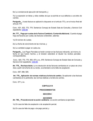 6o) La constancia de ejecución del transporte, y
7o) La expresión en letras y sitios visibles de que se asimila en sus defectos a una letra de
cambio.
Parágrafo._ A esta factura se aplicará lo dispuesto en el artículo 773 y en el inciso final del
artículo 774.
Conc.: 621, 622, 773, 774; Sentencia Consejo de Estado Sala de Consulta y Servicio Civil
expediente 1240-99.
Art. 777._ Pago por cuotas de la Factura Cambiaria. ContenidoAdicional. Cuando el pago
haya de hacerse por cuotas, las facturas contendrán, además:
1o) El número de cuotas;
2o) La fecha de vencimiento de las mismas, y
3o) La cantidad a pagar en cada una.
Parágrafo._ Los Pagos Parciales se harán constar en las facturas indicando, así mismo, la
fecha en que fueren hechos, y el tenedor extenderá al deudor los recibos parciales
correspondientes.
Conc.: 624, 772, 775, 800, 873 y ss., 879; Sentencia Consejo de Estado Sala de Consulta y
Servicio Civil expediente 1240-99.
Art. 778._ Rechazo tácito. La no devolución de las facturas cambiarias en un plazo de cinco
días a partir de la fecha de su recibo, se entenderá como falta de aceptación.
Conc.: 687, 688, 829.
Art. 779._ Aplicación de normas relativas a la letra de cambio. Se aplicarán a las facturas
cambiarias en lo pertinente, las normas relativas a la letra de cambio.
Conc.: 671 y ss.
CAPITULO VI
PROCEDIMIENTOS
SECCIÓN I
ACCIONES
Art. 780._ Procedencia de la acción cambiaria. La acción cambiaria se ejercitará:
1o) En caso de falta de aceptación o de aceptación parcial;
2o) En caso de falta de pago o de pago parcial, y
 
