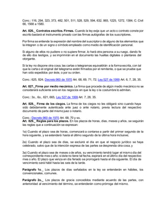 Conc.: 116, 294, 323, 373, 482, 501, 511, 528, 529, 594, 632, 865, 1225, 1272, 1384; C. Civil
66, 1568 a 1580.
Art. 826._ Contratos escritos. Firmas. Cuando la ley exija que un acto o contrato conste por
escrito bastará el instrumento privado con las firmas autógrafas de los suscriptores.
Por firma se entiende la expresión del nombre del suscriptoro de alguno de los elementos que
la integren o de un signo o símbolo empleado como medio de identificación personal.
Si alguno de ellos no pudiere o no supiere firmar, lo hará otra persona a su ruego, dando fe
de ello dos testigos, y se imprimirán en el documento las huellas digitales o plantares del
otorgante.
Si la ley no dispone otra cosa, las cartas o telegramas equivaldrán a la forma escrita, con tal
que la carta o el original del telegrama estén firmados por el remitente, o que se pruebe que
han sido expedidos por éste, o por su orden.
Conc.: 625, 824; Decreto 960 de 1970 Art. 68, 69, 71, 72; Ley 527 de 1999 Art. 6, 7, 28, 35.
Art. 827._Firma por medio mecánico. La firma que procede de algún medio mecánico no se
considerará suficiente sino en los negocios en que la ley o la costumbre lo admitan.
Conc.: 3o., 6o., 621, 665, Ley 527 de 1999 Art. 7, 28, 35.
Art. 828._ Firma de los ciegos. La firma de los ciegos no les obligará sino cuando haya
sido debidamente autenticada ante juez o ante notario, previa lectura del respectivo
documento de parte del mismo juez o notario.
Conc.: Decreto 960 de 1970 Art. 68, 70 y ss.
Art. 829._ Reglas para los plazos. En los plazos de horas, días, meses y años, se seguirán
las reglas que a continuación se expresan:
1a) Cuando el plazo sea de horas, comenzará a contarse a partir del primer segundo de la
hora siguiente, y se extenderá hasta el último segundo de la última hora inclusive;
2a) Cuando el plazo sea de días, se excluirá el día en que el negocio jurídico se haya
celebrado, salvo que de la intención expresa de las partes se desprenda otra cosa, y
3a) Cuando el plazo sea de meses o de años, su vencimiento tendrá lugar el mismo día del
correspondiente mes o año; si éste no tiene tal fecha, expirará en el último día del respectivo
mes o año. El plazo que venza en día feriado se prorrogará hasta el día siguiente. El día de
vencimiento será hábil hasta las seis de la tarde.
Parágrafo 1o._ Los plazos de días señalados en la ley se entenderán en hábiles, los
convencionales, comunes.
Parágrafo 2o._ Los plazos de gracia concedidos mediante acuerdo de las partes, con
anterioridad al vencimiento del término, se entenderán como prórroga del mismo.
 