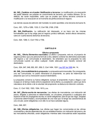 Art. 843._Cambios en el poder. Notificación a terceros. La modificación y la revocación
del poder deberán ser puestas en conocimiento de terceros, por medios idóneos. En su
defecto, les serán inoponibles, salvo que se pruebe que dichos terceros conocían la
modificación o la revocación en el momento de perfeccionarse el negocio.
Las demás causas de extinción del mandato no serán oponibles a los terceros de buena fe.
Conc.: 901, 1279 a 1286, 1333; C. Civil 768, 2189, 2199.
Art. 844._Ratificación. La ratificación del interesado, si se hace con las mismas
formalidades que la ley exige para el negocio jurídico ratificado, tendrá efecto retroactivo,
salvo en cuanto lesione derechos de terceros.
Conc.: 824, 1266; C. Civil 1752 a 1756.
CAPITULO III
Oferta o propuesta
Art. 845._ Oferta. Elementos esenciales. La oferta o propuesta, esto es, el proyecto de
negocio jurídico que una persona formule a otra, deberá contener los elementos esenciales
del negocio y ser comunicada al destinatario. Se entenderá que la propuesta ha sido
comunicada cuando se utilice cualquier medio adecuado para hacerla conocer del
destinatario.
Conc.: 824, 847, 848, 850, 851, 856; C. Civil 1494, 1501; Ley 527 de 1999 Art. 14.
Art. 846._Irrevocabilidadde la propuesta. La propuesta será irrevocable. De consiguiente,
una vez comunicada, no podrá retractarse el proponente, so pena de indemnizar los
perjuicios que con su revocación cause al destinatario.
La propuesta conserva su fuerza obligatoria aunque el proponente muera o llegue a ser
incapaz en el tiempo medio entre la expedición de la oferta y su aceptación, salvo que de la
naturaleza de la oferta o de la voluntad del proponente se deduzca la intención contraria.
Conc.: C. Civil 1502, 1503, 1504, 1613 y ss.
Art. 847._Oferta escrita de mercancías. Las ofertas de mercaderías, con indicación del
precio, dirigidas a personas no determinadas, en circulares, prospectos o cualquiera otra
especie similar de propaganda escrita, no serán obligatorias para el que las haga. Dirigidas
a personas determinadas y acompañadas de una nota que no tenga las características de
una circular, serán obligatorias si en ella no se hace salvedad alguna.
Conc.: 846, 857.
Art. 848._Ofertas obligatorias. Las ofertas que hagan los comerciantes en las vitrinas
mostradores y demás dependencias de sus establecimientos con indicación del precio y de
las mercaderías ofrecidas, serán obligatorias mientras tales mercaderías estén expuestas
 