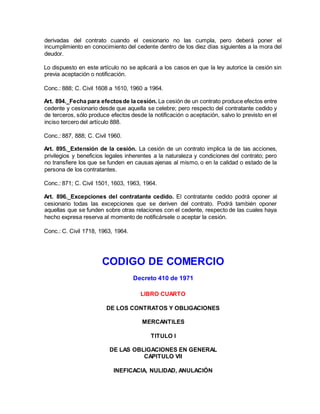 derivadas del contrato cuando el cesionario no las cumpla, pero deberá poner el
incumplimiento en conocimiento del cedente dentro de los diez días siguientes a la mora del
deudor.
Lo dispuesto en este artículo no se aplicará a los casos en que la ley autorice la cesión sin
previa aceptación o notificación.
Conc.: 888; C. Civil 1608 a 1610, 1960 a 1964.
Art. 894._Fecha para efectosde la cesión. La cesión de un contrato produce efectos entre
cedente y cesionario desde que aquella se celebre; pero respecto del contratante cedido y
de terceros, sólo produce efectos desde la notificación o aceptación, salvo lo previsto en el
inciso tercero del artículo 888.
Conc.: 887, 888; C. Civil 1960.
Art. 895._Extensión de la cesión. La cesión de un contrato implica la de las acciones,
privilegios y beneficios legales inherentes a la naturaleza y condiciones del contrato; pero
no transfiere los que se funden en causas ajenas al mismo, o en la calidad o estado de la
persona de los contratantes.
Conc.: 871; C. Civil 1501, 1603, 1963, 1964.
Art. 896._Excepciones del contratante cedido. El contratante cedido podrá oponer al
cesionario todas las excepciones que se deriven del contrato. Podrá también oponer
aquellas que se funden sobre otras relaciones con el cedente, respecto de las cuales haya
hecho expresa reserva al momento de notificársele o aceptar la cesión.
Conc.: C. Civil 1718, 1963, 1964.
CODIGO DE COMERCIO
Decreto 410 de 1971
LIBRO CUARTO
DE LOS CONTRATOS Y OBLIGACIONES
MERCANTILES
TITULO I
DE LAS OBLIGACIONES EN GENERAL
CAPITULO VII
INEFICACIA, NULIDAD, ANULACIÓN
 