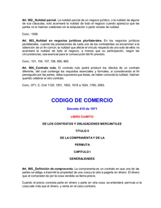 Art. 902._Nulidad parcial. La nulidad parcial de un negocio jurídico, o la nulidad de alguna
de sus cláusulas, solo acarreará la nulidad de todo el negocio cuando aparezca que las
partes no lo habrían celebrado sin la estipulación o parte viciada de nulidad.
Conc.: 1058.
Art. 903._Nulidad en negocios jurídicos plurilaterales. En los negocios jurídicos
plurilaterales, cuando las prestaciones de cada uno de los contratantes se encaminen a la
obtención de un fin común, la nulidad que afecte el vínculo respecto de uno solo de ellos no
acarreará la nulidad de todo el negocio, a menos que su participación, según las
circunstancias, sea esencial para la consecución del fin previsto.
Conc.: 101, 104, 107, 108, 856, 865.
Art. 904._Contrato nulo. El contrato nulo podrá producir los efectos de un contrato
diferente, del cual contenga los requisitos esenciales y formales, si considerando el fin
perseguido por las partes, deba suponerse que éstas, de haber conocido la nulidad, habrían
querido celebrar el otro contrato.
Conc.: 871; C. Civil 1120, 1501, 1603, 1618 a 1624, 1760, 2083.
CODIGO DE COMERCIO
Decreto 410 de 1971
LIBRO CUARTO
DE LOS CONTRATOS Y OBLIGACIONES MERCANTILES
TITULO II
DE LA COMPRAVENTAY DE LA
PERMUTA
CAPITULO I
GENERALIDADES
Art. 905._Definición de compraventa. La compraventa es un contrato en que una de las
partes se obliga a trasmitir la propiedad de una cosa y la otra a pagarla en dinero. El dinero
que el comprador da por la cosa vendida se llama precio.
Cuando el precio consista parte en dinero y parte en otra cosa, se entenderá permuta si la
cosa vale más que el dinero, y venta en el caso contrario.
 