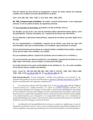 Para los efectos de este artículo se equipararán a dinero los títulos valores de contenido
crediticio y los créditos comunes representativos de dinero.
Conc.: 619, 920, 924, 1304, 1306; C. Civil 1633, 1849, 1850, 2053.
Art. 906._Compraventas prohibidas. No podrán comprar directamente, ni por interpuesta
persona, ni aún en pública subasta, las siguientes personas:
1o) (Los cónyuges no divorciados, ni) el padre y el hijo de familia, entre sí;
2o) Aquellos que por la ley o por acto de autoridad pública administran bienes ajenos, como
los guardadores, síndicos, secuestres, etc., respecto de los bienes que administran;
3o) Los albaceas o ejecutores testamentarios, respecto de los bienes que sean objeto de su
encargo;
4o) Los representantes y mandatarios, respecto de los bienes cuya venta les haya sido
encomendada, salvo que el representado, o el mandante, haya autorizado el contrato;
5o) Los administradores de los bienes de cualquier entidad o establecimiento público, respecto
de los que les hayan sido confiados a su cuidado;
6o) Los empleados públicos, respecto de los bienes que se vendan por su ministerio, y
7o) Los funcionarios que ejerzan jurisdicción y los abogados, respecto de los bienes en cuyo
litigio hayan intervenido y que se vendan a consecuencia del litigio.
Las ventas hechas en los casos contemplados en los ordinales 2o., 3o. y 4o. serán anulables;
en los demás casos la nulidad será absoluta.
Conc.: 14 ord. 2o., 196, 832, 839, 899, 900, 1262, 1263; C. Civil 501, 1358, 1523, 1852 a 1856,
1953, 1955, 2170; Ley 28 de 1932 Art. 3º; Ley 222 de 1995 Art. 75.
Nota Jurisprudencial. El texto subrayado e incluido entre paréntesis, en el numeral 1º, fue
declarado inexequible por la Corte Constitucional en sentencia C 068 del 10 de febrero de 1999. La
decisión se fundamentó en las siguientes consideraciones:
1. En vista que los artículos 1852 del Código Civil, 3º de la Ley 28 de 1932 y 906 del Código de
Comercio forman una "unidad normativa", en cuanto al contenido legislativo referente a las
compraventas celebradasentre cónyuges no divorciados,se declaró la inexequibilidad de estas normas
por la necesidad de evitarque entre cónyugesse lleven a cabo donaciones irrevocables,ocultas tras la
apariencia deuna compraventa.Igualmente,comoun medio deproteccióna la mujercasada,sometida
a la potestad marital y, por consiguiente, a la incapacidad relativa que, así, se transforma en
incapacidad absoluta; y por último, como norma de carácter preventivo para precaver la comisión de
fraudes por uno de los cónyuges en contra de terceros.
2. La declaratoria de inexequibilidad de las normas en comento no significa que en casos de
simulación o de fraude a terceros, estos o el otro contratante queden desprovistos de defensa de sus
intereses legítimos, como quiera que podrán ejercer o la acción de simulación,o la acción pauliana, o,
 