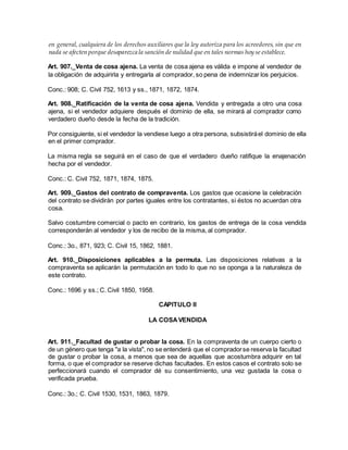 en general, cualquiera de los derechos auxiliares que la ley autoriza para los acreedores, sin que en
nada se afecten porque desaparezca la sanción de nulidad que en tales normas hoy se establece.
Art. 907._Venta de cosa ajena. La venta de cosa ajena es válida e impone al vendedor de
la obligación de adquirirla y entregarla al comprador, so pena de indemnizar los perjuicios.
Conc.: 908; C. Civil 752, 1613 y ss., 1871, 1872, 1874.
Art. 908._Ratificación de la venta de cosa ajena. Vendida y entregada a otro una cosa
ajena, si el vendedor adquiere después el dominio de ella, se mirará al comprador como
verdadero dueño desde la fecha de la tradición.
Por consiguiente, si el vendedor la vendiese luego a otra persona, subsistiráel dominio de ella
en el primer comprador.
La misma regla se seguirá en el caso de que el verdadero dueño ratifique la enajenación
hecha por el vendedor.
Conc.: C. Civil 752, 1871, 1874, 1875.
Art. 909._Gastos del contrato de compraventa. Los gastos que ocasione la celebración
del contrato se dividirán por partes iguales entre los contratantes, si éstos no acuerdan otra
cosa.
Salvo costumbre comercial o pacto en contrario, los gastos de entrega de la cosa vendida
corresponderán al vendedor y los de recibo de la misma, al comprador.
Conc.: 3o., 871, 923; C. Civil 15, 1862, 1881.
Art. 910._Disposiciones aplicables a la permuta. Las disposiciones relativas a la
compraventa se aplicarán la permutación en todo lo que no se oponga a la naturaleza de
este contrato.
Conc.: 1696 y ss.; C. Civil 1850, 1958.
CAPITULO II
LA COSAVENDIDA
Art. 911._Facultad de gustar o probar la cosa. En la compraventa de un cuerpo cierto o
de un género que tenga "a la vista", no se entenderá que el compradorse reserva la facultad
de gustar o probar la cosa, a menos que sea de aquellas que acostumbra adquirir en tal
forma, o que el comprador se reserve dichas facultades. En estos casos el contrato solo se
perfeccionará cuando el comprador dé su consentimiento, una vez gustada la cosa o
verificada prueba.
Conc.: 3o.; C. Civil 1530, 1531, 1863, 1879.
 