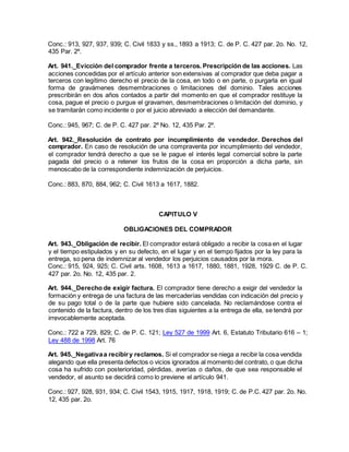 Conc.: 913, 927, 937, 939; C. Civil 1833 y ss., 1893 a 1913; C. de P. C. 427 par. 2o. No. 12,
435 Par. 2º.
Art. 941._Evicción del comprador frente a terceros. Prescripción de las acciones. Las
acciones concedidas por el artículo anterior son extensivas al comprador que deba pagar a
terceros con legítimo derecho el precio de la cosa, en todo o en parte, o purgarla en igual
forma de gravámenes desmembraciones o limitaciones del dominio. Tales acciones
prescribirán en dos años contados a partir del momento en que el comprador restituye la
cosa, pague el precio o purgue el gravamen, desmembraciones o limitación del dominio, y
se tramitarán como incidente o por el juicio abreviado a elección del demandante.
Conc.: 945, 967; C. de P. C. 427 par. 2º No. 12, 435 Par. 2º.
Art. 942._Resolución de contrato por incumplimiento de vendedor. Derechos del
comprador. En caso de resolución de una compraventa por incumplimiento del vendedor,
el comprador tendrá derecho a que se le pague el interés legal comercial sobre la parte
pagada del precio o a retener los frutos de la cosa en proporción a dicha parte, sin
menoscabo de la correspondiente indemnización de perjuicios.
Conc.: 883, 870, 884, 962; C. Civil 1613 a 1617, 1882.
CAPITULO V
OBLIGACIONES DEL COMPRADOR
Art. 943._Obligación de recibir. El comprador estará obligado a recibir la cosa en el lugar
y el tiempo estipulados y en su defecto, en el lugar y en el tiempo fijados por la ley para la
entrega, so pena de indemnizar al vendedor los perjuicios causados por la mora.
Conc.: 915, 924, 925; C. Civil arts. 1608, 1613 a 1617, 1880, 1881, 1928, 1929 C. de P. C.
427 par. 2o. No. 12, 435 par. 2.
Art. 944._Derecho de exigir factura. El comprador tiene derecho a exigir del vendedor la
formación y entrega de una factura de las mercaderías vendidas con indicación del precio y
de su pago total o de la parte que hubiere sido cancelada. No reclamándose contra el
contenido de la factura, dentro de los tres días siguientes a la entrega de ella, se tendrá por
irrevocablemente aceptada.
Conc.: 722 a 729, 829; C. de P. C. 121; Ley 527 de 1999 Art. 6, Estatuto Tributario 616 – 1;
Ley 488 de 1998 Art. 76
Art. 945._Negativaa recibiry reclamos. Si el comprador se niega a recibir la cosa vendida
alegando que ella presenta defectos o vicios ignorados al momento del contrato, o que dicha
cosa ha sufrido con posterioridad, pérdidas, averías o daños, de que sea responsable el
vendedor, el asunto se decidirá como lo previene el artículo 941.
Conc.: 927, 928, 931, 934; C. Civil 1543, 1915, 1917, 1918, 1919; C. de P.C. 427 par. 2o. No.
12, 435 par. 2o.
 