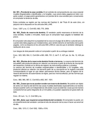 Art. 951._Prenda de la cosa vendida. En el contrato de compraventa de una cosa corporal
mueble singularizable e identificable y no fungible, cuyo precio deba pagarse en todo o en
parte a plazo, el pago podrá garantizarse con prenda de la cosa vendida pero conservando
el comprador la tenencia de ella.
Estos contratos se regirán por las normas del Capítulo II, del Título IX de este Libro, sin
perjuicio de lo dispuesto en los artículos 948 y 948.
Conc.: 1207 y ss.; C. Civil 653, 663, 775, 2409.
Art. 952._Pacto de reserva de dominio. El vendedor podrá reservarse el dominio de la
cosa vendida, mueble o inmueble, hasta que el comprador haya pagado la totalidad del
precio.
El comprador sólo adquirirá la propiedad de la cosacon el pago de la última cuota del precio,
cuando éste deba pagarse por instalamentos; pero tendrá derecho al reembolso de la parte
pagada, como se dispone en los artículos 948 y 949 en caso de que el vendedor obtenga la
restitución de la cosa.
Los riesgos de ésta pesarán sobre el comprador a partir de su entrega material.
Conc.: 923, 929, 954; C. Civil 654 a 663, 669, 751; C. de P. C. 427 par. 2o. No. 12, 435 par.
2º.
Art. 953._Efectos de la reserva de dominio frente a terceros. La reserva del dominio de
inmuebles sólo producirá efectos en relación con terceros a partir de la fecha de inscripción
del respectivo contrato en la oficina de registro de instrumentos públicos y privados.
La reserva del dominio de muebles singularizables e identificables y no fungibles, sólo
producirá efectos en relación con terceros partir de su inscripción en el registro mercantil
correspondiente al lugar en que deban permanecer dichos bienes; pero el registro de la
reserva del dominio de automotores se regirá, para los mismos efectos, por las normas que
regulan la materia.
Conc.: 960, 965, 967; C. Civil 653 a 663, 947, 1931.
Art. 954._Cosas que no se puedenvenderconreserva de dominio. No podrán ser objeto
de venta con reserva del dominio las cosas muebles destinadas especialmente a la reventa
tampocopodrán serlo con independencia del predio a que accedenlas cosas que de manera
constante forman parte integrante de un inmueble y no puedan separarse sin grave daño de
éste.
Conc.: 20 num. 1o.; C. Civil 656 y ss.
Art. 955._Actos que requierenconsentimientodel vendedor. Elcomprador no podrá, sin
el consentimiento del vendedor cambiarel sitio de ubicación de la cosa ni hacer uso anormal
de ella.
Conc.: 956, 1213; C. Civil 1502, 1508 a 1516.
 
