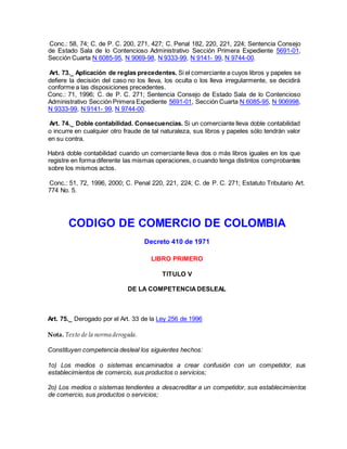 Conc.: 58, 74; C. de P. C. 200, 271, 427; C. Penal 182, 220, 221, 224; Sentencia Consejo
de Estado Sala de lo Contencioso Administrativo Sección Primera Expediente 5691-01,
Sección Cuarta N 6085-95, N 9069-98, N 9333-99, N 9141- 99, N 9744-00.
Art. 73._ Aplicación de reglas precedentes. Si el comerciante a cuyos libros y papeles se
defiere la decisión del caso no los lleva, los oculta o los lleva irregularmente, se decidirá
conforme a las disposiciones precedentes.
Conc.: 71, 1996; C. de P. C. 271; Sentencia Consejo de Estado Sala de lo Contencioso
Administrativo Sección Primera Expediente 5691-01, Sección Cuarta N 6085-95, N 906998,
N 9333-99, N 9141- 99, N 9744-00.
Art. 74._ Doble contabilidad. Consecuencias. Si un comerciante lleva doble contabilidad
o incurre en cualquier otro fraude de tal naturaleza, sus libros y papeles sólo tendrán valor
en su contra.
Habrá doble contabilidad cuando un comerciante lleva dos o más libros iguales en los que
registre en forma diferente las mismas operaciones, o cuando tenga distintos comprobantes
sobre los mismos actos.
Conc.: 51, 72, 1996, 2000; C. Penal 220, 221, 224; C. de P. C. 271; Estatuto Tributario Art.
774 No. 5.
CODIGO DE COMERCIO DE COLOMBIA
Decreto 410 de 1971
LIBRO PRIMERO
TITULO V
DE LA COMPETENCIADESLEAL
Art. 75._ Derogado por el Art. 33 de la Ley 256 de 1996
Nota. Texto de la norma derogada.
Constituyen competencia desleal los siguientes hechos:
1o) Los medios o sistemas encaminados a crear confusión con un competidor, sus
establecimientos de comercio, sus productos o servicios;
2o) Los medios o sistemas tendientes a desacreditar a un competidor, sus establecimientos
de comercio, sus productos o servicios;
 