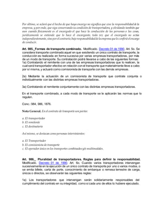 Por último, se aclaró que el hecho de que haya encargo no significa que cese la responsabilidad de la
empresa, y por ende, que siga conservando su condición de transportadora, y olvidando también que
aun cuando físicamente es el encargado el que hace la conducción de las personas o las cosas,
jurídicamente se entiende que lo hace el encargante, toda vez que el encargado no actúa
independientemente,sino porelcontrario,bajo responsabilidaddela empresa queleconfirió elencargo
de conducir.
Art. 985._Formas de transporte combinado. Modificado. Decreto 01 de 1990, Art. 5o. Se
considera transporte combinado aquel en que existiendo un único contrato de transporte, la
conducción es realizada en forma sucesiva por varias empresas transportadoras, por más
de un modo de transporte. Su contratación podrá llevarse a cabo de las siguientes formas:
1a) Contratando el remitente con una de las empresas transportadoras que lo realicen, la
cual será transportador efectivo en relación con el transporte que materialmente lleve a cabo
por sí misma, y actuará como comisionista de transporte con las demás empresas.
2a) Mediante la actuación de un comisionista de transporte que contrate conjunta o
individualmente con las distintas empresas transportadoras.
3a) Contratando el remitente conjuntamente con las distintas empresas transportadoras.
En el transporte combinado, a cada modo de transporte se le aplicarán las normas que lo
regulen.
Conc.: 984, 986, 1876.
Nota General. En el contrato de transporteson partes:
a. El transportador
b. El remitente
c. El destinatario
Así mismo, se destacan como personas intervinientes:
a. El Transportador
b. El comisionista de transporte
c. El operador único en los transportes combinadosy/o multimodales.
Art. 986._ Pluralidad de transportadores. Reglas para definir la responsabilidad.
Modificado. Decreto 01 de 1990. Art. 6o. Cuando varios transportadores intervengan
sucesivamente en la ejecución de un único contrato de transporte por uno o varios modos, o
se emita billete, carta de porte, conocimiento de embarque o remesa terrestre de carga,
únicos o directos, se observarán las siguientes reglas:
1a) Los transportadores que intervengan serán solidariamente responsables del
cumplimiento del contrato en su integridad, como si cada uno de ellos lo hubiere ejecutado.
 