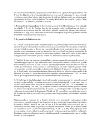 por los comerciantes afiliados,siempre que el número de éstos sea superior al diez por ciento del total
de inscritos. El gobierno determinará a cada cámara, el porcentajede afiliadosque se requerirá para la
elección, en proporción al número total deinscritos,de modo que dicho porcentaje sea suficientemente
representativo de éstos", del artículo 81 del Decreto-ley 410 de 1971 "por el cual se expide el Código
de Comercio".Del texto de la providencia se extrae:
1. Argumentos del Demandante: la disposición acusada (artículo 81 del Código de Comercio) viola
los artículos 1, 2 y 13 del Estatuto Superior. La acusación radica en el hecho de que tanto los
comerciantes matriculados, como los comerciantes afiliados, ostentan las mismas condiciones por
ministerio de la ley y, por lo tanto, se encuentran en el mismo plano de igualdad, por ende, la norma
demandada crea una diferencia injustificada.
2. Argumentos de la Corporación:
2.1 La Corte señaló que la norma acusada consagra dos formas de elegir juntas directivas en las
CámarasdeComercio,teniendoencuenta elnúmero decomerciantesinscritos.Enefecto,enla primera
parte del artículo acusado, se dispone que en principio la elección de los directores le corresponde a
todos los comerciantes que se encuentren inscritos, sin excepción alguna; pero a continuación, la
norma establece que cuando el número de inscritos sea superior a 300, la elección de los directores le
correspondea los comerciantes afiliados, siempre que el número de éstos sea superioral 10%.
2. 2 La Corte destacó que los comerciantes afiliados cuentan con una alternativa que les concede un
tratamiento y prerrogativas especiales dada la condición adquirida en forma voluntaria, en ejercicio
de su derecho de asociación, lo cual, a su juicio resulta completamente válido, máxime si se tiene en
cuenta, que aportan una cuota adicional al sostenimiento de la Cámara respectiva, que les brinda
ciertas ventajas como las enumeradasen el artículo 92 del Código de Comercio; cuota que hace parte,
por lo demás, de los ingresos ordinarios de las Cámaras de Comercio, tal como lo dispone el artículo
93 ibídem, al establecer: "Cada cámara tendrá los siguientes ingresos ordinarios: (...) 2. Las cuotas
anuales que el reglamento señala para los comerciantesafiliados e inscritos (...)".
2. 3 Se indicó que la facultad de elegir a los directores de las cámaras de comercio - de configurarse el
supuesto previsto en la ley -, constituye un tratamiento discriminatorio, toda vez que unos y otros, en
su condición de comerciantes,integran las cámaras de comercio (C de Co,art.,79),están sujetos a las
mismas obligaciones (C deCo art.,19), se exponen a idénticas sanciones si deciden ejercerel comercio
sin obtener la inscripción en el registro (C de Co art. 37), contribuyen con las cuotas fijadas por el
reglamento al sostenimiento de las cámaras (C de Co art. 93) y, porúltimo, son públicos los ingresos
que perciben las cámaras por atender el registro mercantil, de proponentes y de entidades sin ánimo
de lucro.
Adicionalmente, la extensión de la función electoral a los comerciantes matriculados, podría
sustentarse en el principio departicipación que debería tener una proyección específica en las cámaras
de comercio, habida cuenta de su creación legal y de la necesidad y conveniencia de que los
comerciantes inscritos, en pie de igualdad, decidan por sí mismos los asuntos que de manera directa
les conciernen a todos. La democracia participativa (C.P. arts. 1, 2, 39 y 103), según esta línea
argumentativa, por fuera del ejercicio del sufragio en los certámenes electorales públicos, está también
llamada a irradiarse con fuerza expansiva en ámbitos dondela comunidad considera que se ventilan
intereses de carácter general.
 