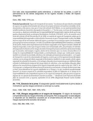 Con todo, esta responsabilidad podrá extenderse, a voluntad de las partes, a cubrir la
permanencia de los bienes asegurados en los lugares iniciales o finales del trayecto
asegurado.
Conc.: 992, 1030, 1710 y ss.
Nota Jurisprudencial. Segurodetransportedemercancía.“Losalcancesdeuna relacióncontractual
de seguros no quedan determinados tan solo por los propios términos de la póliza extendida o de los
documentos a ella anexos, sino que al tenor del artículo 1622 ibídem, en esa materia también tiene
notable incidencia el posterior desempeño de las partes (…) “Así las cosas, en el caso de transportede
mercancías y, dando porentendido que la responsabilidad del transportador empieza desde que la cosa
queda a disposición hasta su entrega al destinatario,el artículo 1118 del C. de Co. de acuerdo con el
texto del artículo 49 del Decreto ley 01 de 1990, en materia de seguro de transporte señala que la
responsabilidad del asegurador se inicia desde el momento en que el transportador recibe o ha debido
hacerse cargo de las mercancías objeto del seguro y concluye con su entrega a quien van destinados,
pero agregaesa misma norma que,contodo,la susodicha responsabilidadpodrá extenderse,a voluntad
de las partes, hasta cubrir la permanencia de losbienes asegurados en los lugares iniciales o finalesdel
trayecto asegurado, es decir que el seguro tantas vecesmencionado cubre, porprincipio,los intereses
delaseguradoenrelaciónconlosriesgosduranteeltransportey la ejecucióndelasoperacionestécnicas
que lo preceden, interrumpen o siguen, dentro de los extremos que a su turno circunscriben en el
tiempo la responsabilidad del transportador, y eventualmente, siempre que medie pacto expreso,
también se extiende la ameritada cobertura a las indicadas permanencias provisionales (…) el seguro
de transporte es uno de los denominados de trayecto, es decir, que en él la vigencia técnica del amparo
culmina con la entrega del objeto asegurado al destinatario, también lo es que cuando a dicho seguro,
siguiendo la voluntad de las partes,se le incluyen cláusulas de permanencia que por definición busca
extender la delimitación temporal del riesgo objeto de cobertura, a las ameritadas cláusulas deben
aplicarse las características propias de los seguros temporales para los cuales la ley (art. 1047 C. de
Co)exigeque se indiquenlas fechasy horasdeiniciacióny vencimiento,o elmodo dedeterminarunas
y otras, proscribiendo así los seguros indefinidos en el tiempo, o lo que resultaría manifiestamente
opuesto a la técnica propia de la actividad aseguradora, la falta de definición en el tiempo de la
responsabilidad de una compañía de seguros en un seguro de transporte, idea que parece acoger en
algunos de sus apartes la demanda de casación en estudio…” (Sentencia Corte Suprema de Justicia
Sala de Casación Civil y Agraria, septiembre 14 de 1998. Magistrado Ponente Carlos Esteban
Jaramillo).
Art. 1119._Ganancia de la prima. El asegurador ganará irrevocablemente la prima desde el
momento en que los riesgos comiencen a correr por su cuenta.
Conc.: 1036, 1038, 1057, 1067, 1070, 1072.
Art. 1120._Riesgos asegurables en el seguro de transporte. El seguro de transporte
comprenderá todos los riesgos inherentes al transporte. Pero el asegurador no está obligado
a responder por los deterioros causados por el simple transcurso del tiempo, ni por los
riesgos expresamente excluidos del amparo.
Conc.: 992, 994, 1056, 1121.
 