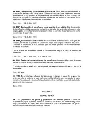 Art. 1146._Designación y revocación de beneficiarios. Serán derechos intransferibles e
indelegables del asegurado los de hacer y revocar la designación de beneficiario. Pero el
asegurado no podrá revocar la designación de beneficiario hecha a título oneroso, ni
desmejorar su condición mientras subsista el interés que las legitima, a menos que dicho
beneficiario consienta en la revocación o desmejora.
Conc.: 1141, 1162; C. Civil 1497.
Art. 1147._Designación de beneficiario como garantía de un crédito. Si la designación
de beneficiario a título oneroso se ha hecho en garantía de un crédito, al devenir éste
exigible, podrá el beneficiario reclamar directamente al asegurador el valor de rescate, hasta
concurrencia de su crédito.
Conc.: 1143, 1146; C. Civil 1497.
Art. 1148._Consolidación del derecho del beneficiario. El beneficiario a título gratuito
carecerá, en vida del asegurado, de un derecho propio en el seguro contratado a su favor.
Lo tendrá el beneficiario a título oneroso, pero no podrá ejercerlo sin el consentimiento
escrito del asegurado.
Con la muerte del asegurado nacerá, o se consolidará, según el caso, el derecho del
beneficiario.
Conc.: 1141, 1146; C. Civil 1497, 1506, 1551 a 1555.
Art. 1149._Cesión del contrato. Cambio del beneficiario. La cesión del contrato de seguro
sólo será oponible al asegurador si éste la ha aceptado expresamente.
El simple cambio de beneficiario sólo requerirá ser oportunamente notificado por escrito al
asegurador.
Conc.: 887 y ss.
Art. 1150._Beneficiarios excluidos del derecho a reclamar el valor del seguro. No
tendrá derecho a reclamar el valor del seguro el beneficiario que, como autor o como
cómplice,haya causado intencional e injustificadamente la muerte del asegurado o atentado
gravemente contra su vida.
Conc.: 1162.
SECCIÓN II
SEGURO DE VIDA
Art. 1151._Reembolso de gastos y prohibición de reclamo judicial. Cuando el
asegurado no pague la primera prima o la primera cuota de ésta, no podrá el asegurador
exigir judicialmente su pago; pero tendrá derecho a que se le reembolsen los gastos
efectuados con miras a la celebración del contrato.
 