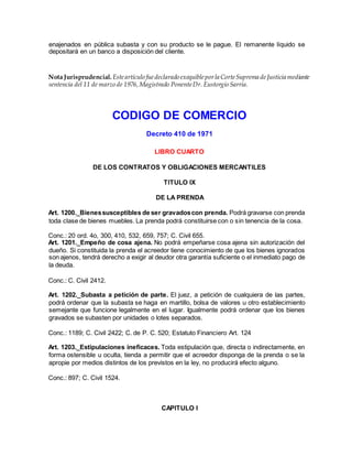 enajenados en pública subasta y con su producto se le pague. El remanente líquido se
depositará en un banco a disposición del cliente.
Nota Jurisprudencial. Esteartículo fuedeclarado exequibleporla CorteSuprema deJusticia mediante
sentencia del 11 de marzo de 1976,Magistrado PonenteDr. Eustorgio Sarria.
CODIGO DE COMERCIO
Decreto 410 de 1971
LIBRO CUARTO
DE LOS CONTRATOS Y OBLIGACIONES MERCANTILES
TITULO IX
DE LA PRENDA
Art. 1200._Bienessusceptibles de ser gravadoscon prenda. Podrá gravarse con prenda
toda clase de bienes muebles. La prenda podrá constituirse con o sin tenencia de la cosa.
Conc.: 20 ord. 4o, 300, 410, 532, 659, 757; C. Civil 655.
Art. 1201._Empeño de cosa ajena. No podrá empeñarse cosa ajena sin autorización del
dueño. Si constituida la prenda el acreedor tiene conocimiento de que los bienes ignorados
son ajenos, tendrá derecho a exigir al deudor otra garantía suficiente o el inmediato pago de
la deuda.
Conc.: C. Civil 2412.
Art. 1202._Subasta a petición de parte. El juez, a petición de cualquiera de las partes,
podrá ordenar que la subasta se haga en martillo, bolsa de valores u otro establecimiento
semejante que funcione legalmente en el lugar. Igualmente podrá ordenar que los bienes
gravados se subasten por unidades o lotes separados.
Conc.: 1189; C. Civil 2422; C. de P. C. 520; Estatuto Financiero Art. 124
Art. 1203._Estipulaciones ineficaces. Toda estipulación que, directa o indirectamente, en
forma ostensible u oculta, tienda a permitir que el acreedor disponga de la prenda o se la
apropie por medios distintos de los previstos en la ley, no producirá efecto alguno.
Conc.: 897; C. Civil 1524.
CAPITULO I
 