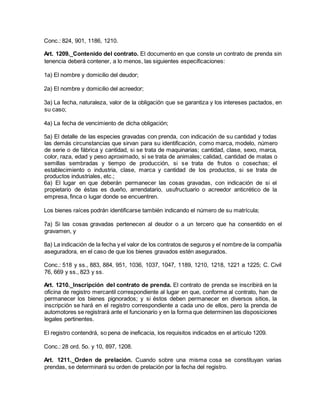Conc.: 824, 901, 1186, 1210.
Art. 1209._Contenido del contrato. El documento en que conste un contrato de prenda sin
tenencia deberá contener, a lo menos, las siguientes especificaciones:
1a) El nombre y domicilio del deudor;
2a) El nombre y domicilio del acreedor;
3a) La fecha, naturaleza, valor de la obligación que se garantiza y los intereses pactados, en
su caso;
4a) La fecha de vencimiento de dicha obligación;
5a) El detalle de las especies gravadas con prenda, con indicación de su cantidad y todas
las demás circunstancias que sirvan para su identificación, como marca, modelo, número
de serie o de fábrica y cantidad, si se trata de maquinarias; cantidad, clase, sexo, marca,
color, raza, edad y peso aproximado, si se trata de animales; calidad, cantidad de matas o
semillas sembradas y tiempo de producción, si se trata de frutos o cosechas; el
establecimiento o industria, clase, marca y cantidad de los productos, si se trata de
productos industriales, etc.;
6a) El lugar en que deberán permanecer las cosas gravadas, con indicación de si el
propietario de éstas es dueño, arrendatario, usufructuario o acreedor anticrético de la
empresa, finca o lugar donde se encuentren.
Los bienes raíces podrán identificarse también indicando el número de su matrícula;
7a) Si las cosas gravadas pertenecen al deudor o a un tercero que ha consentido en el
gravamen, y
8a) La indicación de la fecha y el valor de los contratos de seguros y el nombre de la compañía
aseguradora, en el caso de que los bienes gravados estén asegurados.
Conc.: 518 y ss., 883, 884, 951, 1036, 1037, 1047, 1189, 1210, 1218, 1221 a 1225; C. Civil
76, 669 y ss., 823 y ss.
Art. 1210._Inscripción del contrato de prenda. El contrato de prenda se inscribirá en la
oficina de registro mercantil correspondiente al lugar en que, conforme al contrato, han de
permanecer los bienes pignorados; y si éstos deben permanecer en diversos sitios, la
inscripción se hará en el registro correspondiente a cada uno de ellos, pero la prenda de
automotores se registrará ante el funcionario y en la forma que determinen las disposiciones
legales pertinentes.
El registro contendrá, so pena de ineficacia, los requisitos indicados en el artículo 1209.
Conc.: 28 ord. 5o. y 10, 897, 1208.
Art. 1211._Orden de prelación. Cuando sobre una misma cosa se constituyan varias
prendas, se determinará su orden de prelación por la fecha del registro.
 