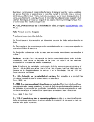 Cuando un comisionista de bolsa reciba el encargo de comprar o vender valores bursátiles,
sin que se determine el lapso durante el cual deba cumplir la comisión, ésta se entiende
conferida por el término de 15 días. Además, se presume que el precio de adquisición o de
venta para el comitente será el que resulte de promediar las cotizaciones del respectivotítulo
valor en dicho lapso, si no se han estipulado los precios máximo y mínimo por el cual debe
el comisionista debe efectuar la operación.
Art. 1307._Prohibiciones a los comisionistas de bolsa. Derogado. Decreto 1172 de 1980,
Art. 30.
Nota. Texto de la norma derogada.
Prohíbese a los comisionistas de bolsa.
1o. Adquirir para sí, directamente o por interpuesta persona, los títulos valores inscritos en
bolsa
2o. Representar en las asambleas generales de accionistas las acciones que se negocien en
mercados públicos de valores, y
3o. Sustituir los poderes que se les otorguen para representar las acciones a que se refiere el
ordinal 2º
Parágrafo. La infracción a cualquiera de las disposiciones contempladas en los artículos
precedentes será causal de expulsión de la bolsa, sin perjuicio de las sanciones
administrativas y penales que puedan imponérsele.
Nota. Actualmente las sociedades comisionistas de bolsa se encuentran reguladas en el
Decreto 1172 de 1980, leyes 45 de 1990 y 510 de 1999, Resolución 400 de 1995 de la Sala
General de la Superintendencia de Valores y en la Resolución 1200 de 1995 del
Superintendente de Valores.
Art. 1308._Aplicación de normatividad del mandato. Son aplicables a la comisión las
normas del mandato en cuanto no pugnen con su naturaleza.
Conc.: 1262 y ss.
Art. 1309._Cuentas separadas e indicación de mercaderías. El comisionistadeberá llevar
cuentas separadas cuando negocie por encargo de distintos comitentes y deberá indicar en
las facturas o en comprobantes escritos las mercaderías o efectos pertenecientes a cada
comitente, para hacer la imputación de los pagos en armonía con tales indicaciones.
Conc.: 1299; C. Civil 2152.
Art. 1310._Procedimiento para la imputación del pago. A falta, o en caso de deficiencia
de las anotaciones prescritas en el artículo anterior, la imputación de los pagos se hará con
sujeción a las reglas siguientes:
 